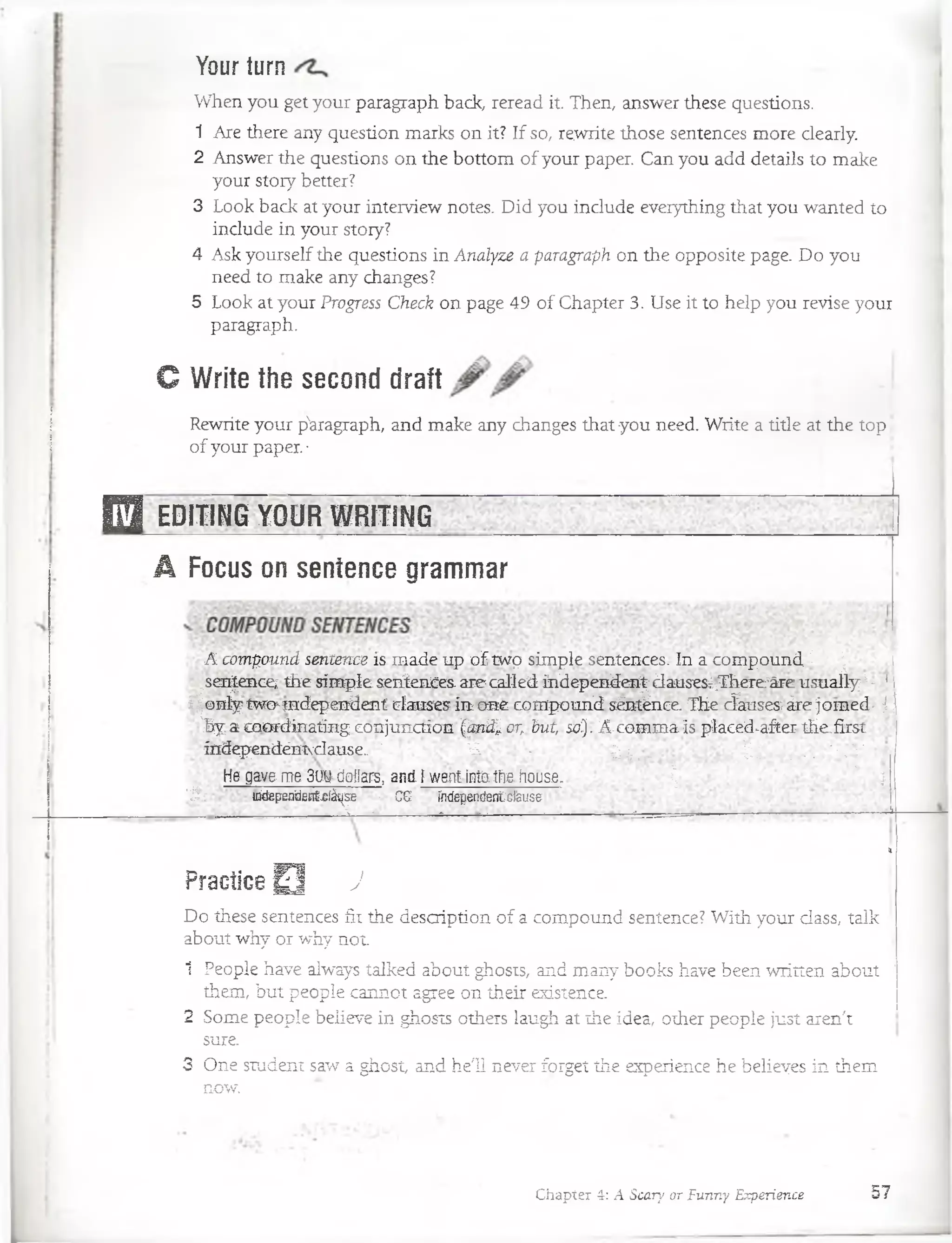 Your turn
When you get your paragraph back, reread it. Then, answer these questions.
1 Are there any question marks on it? If so, rewrite those sentences more ciearly.
2 Answer the questions on the bottom of your paper. Can you add details to make
your story better?
3 Look back at your interview notes. Did you include eveiything that you wanted to
include in your story?
4 Ask yourself the questions in Analyze a paragraph on the opposite page. Do you
need to make any changes?
5 Look at your Progress Check on page 49 of Chapter 3. Use it to heip you revise your
paragraph.
C Write the second draft
Rewrite your p'aragraph, and make any changes that you need. Write a title at the top ¡
of your paper. •
E ] EDlHNG YQUR WRtTiNG~~ "
A Focus on sentence grammar
A compound sentence is made up of twp simple sentences. In a compound £ | i
^sentence; the simpleseníences. surecalled independen^dauses¿;ThereTáre usuallyI - *
i ¡ only'twchindependent clauses in one compound sénténce. The cfauses;áre jomed- j 
'hya coardinating conjunction Qmd^or, hut, so}. A-comma is placed^after the,first
índependéniNcIause.. ' V. , - ~ -I-;,-, - bi . -. '•*%
He gave me 3 w doilars, and ¡ warcf into the house. ¡ r ' ;
' Á : independent-clátise «! CG índependenfcfeuse r ___________„ _________________________________________- , ri
»
Practice Q j
Do thése sentences fit the description of a compound sentence? With your dass, talk
about why or why not
1 People have always talked about ghosts, and many books have been written about !
them, but people caimot agree on their existence.
2 Some people believe in ghosts others laugh at íhe idea, other people just aren't
sure.
3 One student saw a ghost, and he'ü never forget the experience he belieyes in them
now.
Chapter 4: A Scary or Funny Experience 57
 