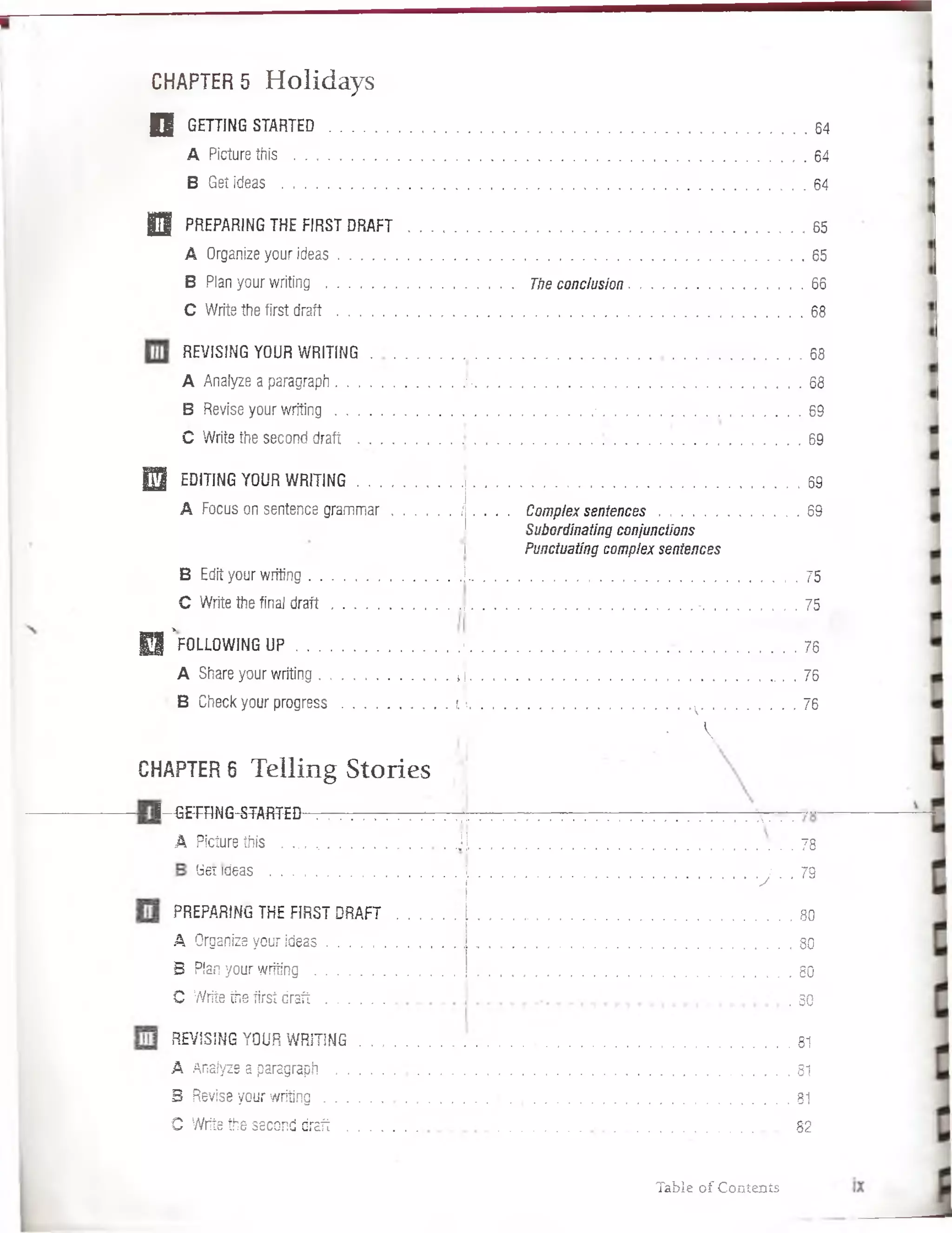 CHAPTER 5 H o lid a y s
D GETTING STARTED . . . . .......................................................... , 6 4
A Picturethis .................................................................................. 64
B Get ideas ............................................................................ 64
| 3 PREPARING THE FIRST DRAFT .......................................................... ......................... 65
A Organize your ideas.................................... 65
B Plan your writing ................................................. Theconclusión.................................................66
C Write the first d r a ft............................................................................................ .68
REVISING YOUR WRITING.......................... 68
A Analyze a paragraph. J-........................................................................................ 68
B Revise your w ritin g ...................................................................■........................................................69
C Write the second draft ............................................................................. 69
E | EDITING YOUR WRITING.................................................... 69
A Focus on sentence gram m ar i . . . . Complex sentences........................... 69
Subordinating conjunctions
i Punctuating complex sentences
B Edit your writing ..............................J.................................................................................... . 75
C Write the final d ra ft............................... -...........................75
E l ’ fOLLOWING U P ......................................... i 76
A Share your writing................................... J ................................................................................. . • 76
B Check your progress............................. i  ............................ v. 76
• 
CHAPTER 6 T e llin g S to rie s
l-ffiFRNG-STAfiT-ED
A Picturethis . ... ...................................N............................. . 78
bet ideas .......................................................[ i 79
* ■’ 'J ‘ ■
PREPARING THE FIRST DRAFT
A Organize your ideas...............
B Plan your writing . ...............
C Write the first draft ............
. 80
. 80
. 80
. 80
REVISING YOUR W RITING.................................................................................................. 81
A ñnaíyze a paragraph ..........................................................................................................................81
B Revise your w ritin g ........................ . 8 1
O Write the second draft .................. 82
Table of Coníenís
 