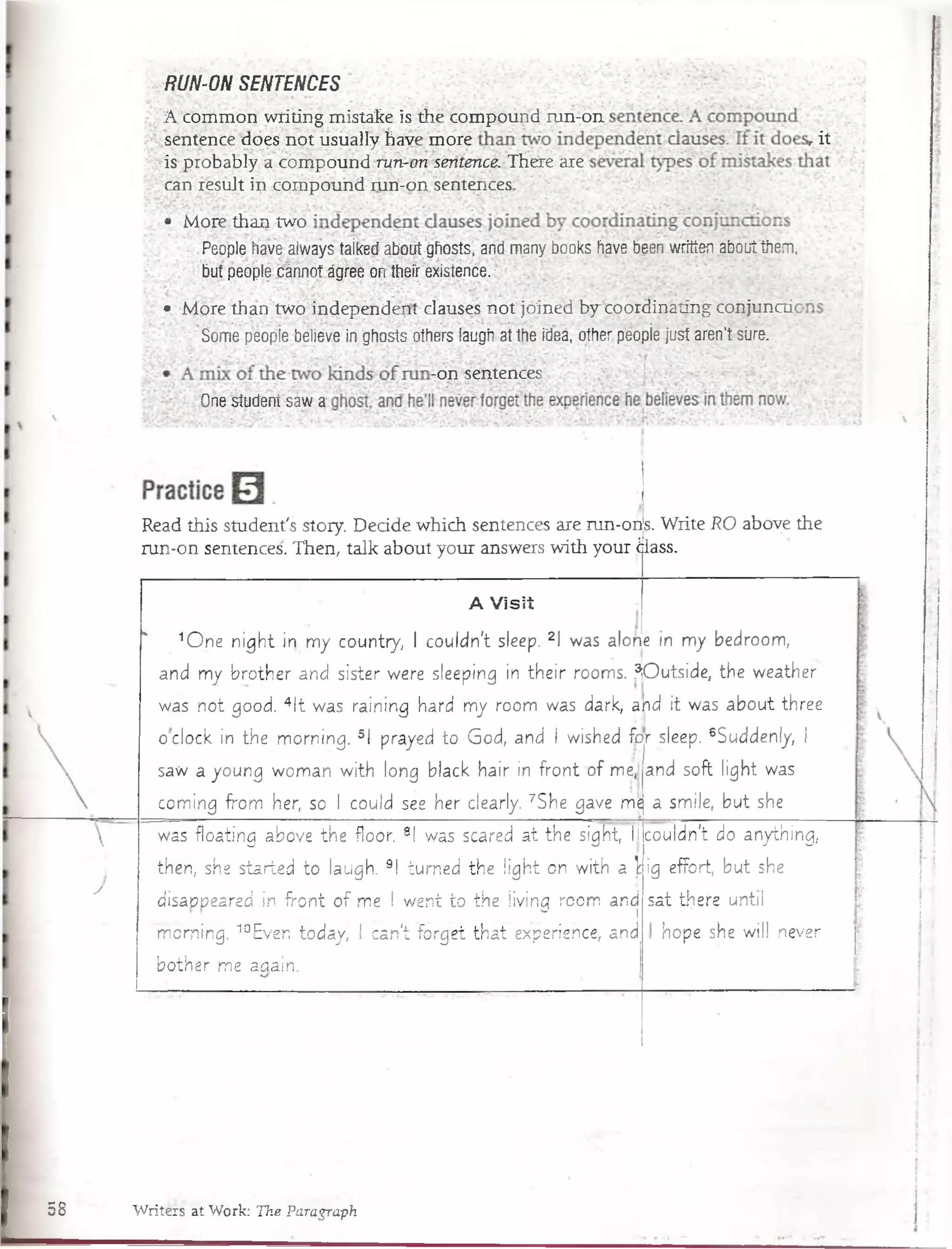 y
RUN-ON SENTENCES
A common writing mistake is the compound run-on
sentence does not usually have more
is probably a compound run-on sentence. There are
can resuJt in compound run-on sentences !
/ i t
• More than two
People have always taikecf about ghosts, and many books have been written about them,
but people cárinot ágree on thefr existence. -
• More than two independent clauses not joinedby-coordinating conjunctic
Some peopíe believe in ghosts others laugh at the idea, other péopie just aren’t süíe.
-on sentences : V r -
One student saw a
Read this student's story. Decide which sentences are run-ons. Write RO aboye the
run-on sentences. Then, talk about your answers with your ¿lass.
A Visií
1O ne n ig h t in m y country, I couldn't sleep. 2I was alone in m y bédroom,
and my brother and sister were sleeping in th e ir rooms. ÍO utside, the weather
was not good. 4lt was raining hard my room was dark, and it was about three
óclock in the m orning. 5I prayed to-G od, and I wished for sleep. 6Suddenly, í
saw a young wom an w ith long black hair in fro n t o f me,
com ing from her, so I could see her clearly. 7She gave m]e
was floating above the fioor. 8! was scareó a t the sight, llco u ld n 't do anything,
then, she started to laugh. 9! turned the lig h t on w ith a ig efFort, but she
disapt?eared in fro n t o f me I went to the livinq room and
. I
m orning. 10Even to d a y , I can't forget th a t experience, and
bother me zaain.
and soft light was
a smile, but she
sat there until
hope she will nevar
58 Writers at Work: T ke Paragraph
 