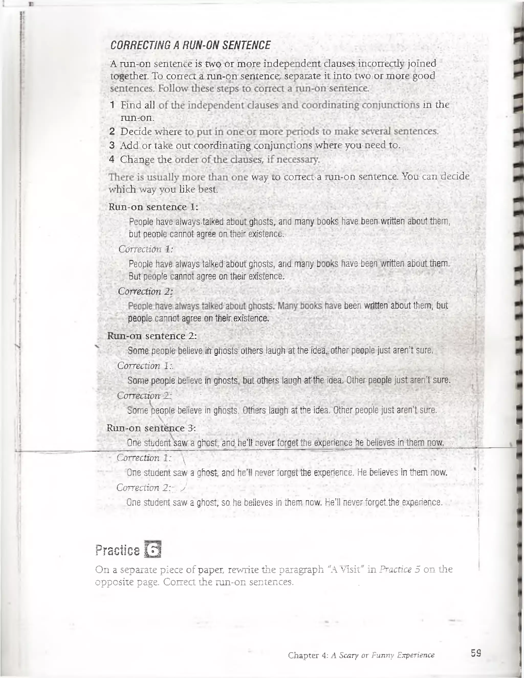 CORRECTING A RUN-ON SENTENCE
A-mn:on sentence is :^ o pr more independent clauses incoiré^y/jomeci
|together. To coírert a.m n-pn sentence^ sepárate it into twOfpr nipregood
1 Firid all in the
■/'raJHJii;
2 Decide where
3. Add:,óf take put coprdihanrig conjunctipns where you-need to. -
|4 Change the :
way to corfect'á run-on sentence. You can decide ;
which:'way you Like besfc'
Run-on sentence 1;^ : - : ;
People have always-talked: about.ghosíst and many- bóoks have been-writíerr;about them,
but peopíe-cannotagrée: onfheír existence.;.
' ’G órfeáión I :
, People have.always talkéd;about ghosts, and":many books have been^ritíea.aboútthem. ;.:
; Bút péopíé éannot agree órrtfieir existence^
Corréction 2 ; r ' ‘ | , -
| beeri written"áboirt them, but
people cannot agree on their.existence, -
Run-crn sentence 2:  ^ 1 '
"'^m & p e o p té ;believe:iihrghostáóthers}aughattheideá^other:people;iustarentsure:v;
;.CoTjécúón 1:. ...
f Some people beííeve in gfiosts, but o te s laugh at-theJde¿ Otherpeople justaren^1sure.
' CÓTrecíibn 2 : ' 1 1§ /;V. ..'v
; ' Somé people belíeve in 'ghosts. Others laugh'af the idea: Other people.jüst aren’t sure...
R u n -o n señténce 3::
Oñé' Stüdent saw a ghost; anti He’li never forget thé experience he beiíevés in the'm now.
Corréction 1: y .':
•One student saw^a ghost and’herll neveríorgét the experience. He befieves in them now.
Corréction 2 r . J -
.One student saw a ghostr so. he believes in them now. He’!! never foroetthe experience. ¡
Practice l ?¡
On a separate piece o f paper, rewrite the paragraph "A vísit" in Practice 5 on the
opposite page. Correct the run-on sentences. . .
Chapter 4: A Scary or Funny Experience 59
 