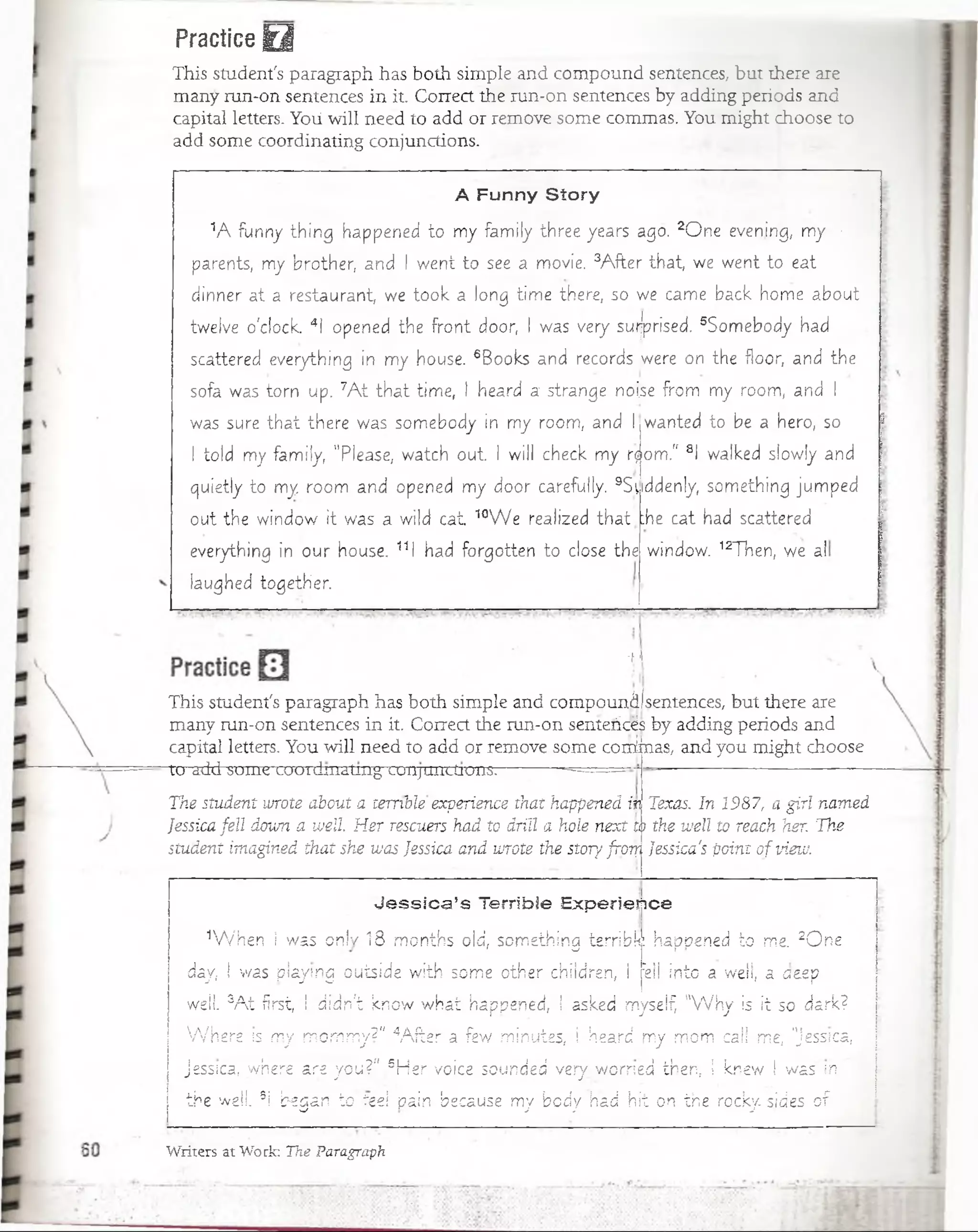 Practice Q
This student's paragraph has both simple and compound sentences, but there are
many run-on sentences in it. Correct the run-on sentences by adding periods and
capital letters. Yoü will need to add or remove some commas. You might choose to
add some coordinating conjunctions.
A Funny Story
1A funny thing happened to my family three years agó. 2One evening, my •
parents, my brother, and I went to see a movie. 3A fter that, we went to eat
dinner at a restaurant, we took a long time there, so we carne back home about
tweive o'clock. 4I opened the front door, I was very surjprised. 5Somebody had
scattered everything in my house. 6Books and records ¡were on the floor, and the
sofá was torn up. 7A t th a t time, I heard a strange nofse from my room, and I
was sure th a t there was somebody in my room, and I wanted to be a hero, so
I told my family, "Piease, watch o u t i will check my r$om." 8I walked s!ow!y and
quietly to my room and opened my door carefully. 9S;iiddenly, something jumped
out the window it was. a wild cat. 10W e realized. that
everything in our house. 111 had forgotten to cióse the
iaughed together.
:he cat had scattered
window. 12Then, we al
-ii
This student's paragraph has both simple and compounáIsentences, but there are
many run-on sentences in it. Coirect the run-on sentericés by adding periods and
capital letters. You will need to add or remove.some comunas, and you might choose
to add some caordinating conjunctions: ■ —=====
The student wrote about a terrible experience thathappenedin Texas. In 1987, a gifí named
Jessica fell doum a w ell H er rescuers had to drill a hole next to the wéll to reach her. The
student imagined that she vuas Jessica and wrote the story frcTji Jessica's point ofview.
Je ssica ’s Terrible Experiefice
4W hen I was onlv 18 months oíd, something terrible: liappened to me. 2O ne
day, I was playmg ouiside with some other children, ! :eii into a weíí, a a&ep
well. sA t first, I didn't know what happened, i asked myself, "W h y is it so dark?
W h e re is my mo'rnmy?".4A íler a few minutes, I heard my mom cali me, "Jessica,
jessica, where are yoü?” 5Her voice sounded very. wprned then, ! knew i was m
the well. 3! began to feeí-pain because my bcdy had hit c-n the rocky sides o f .
Writers at Work: The Paragraph
 