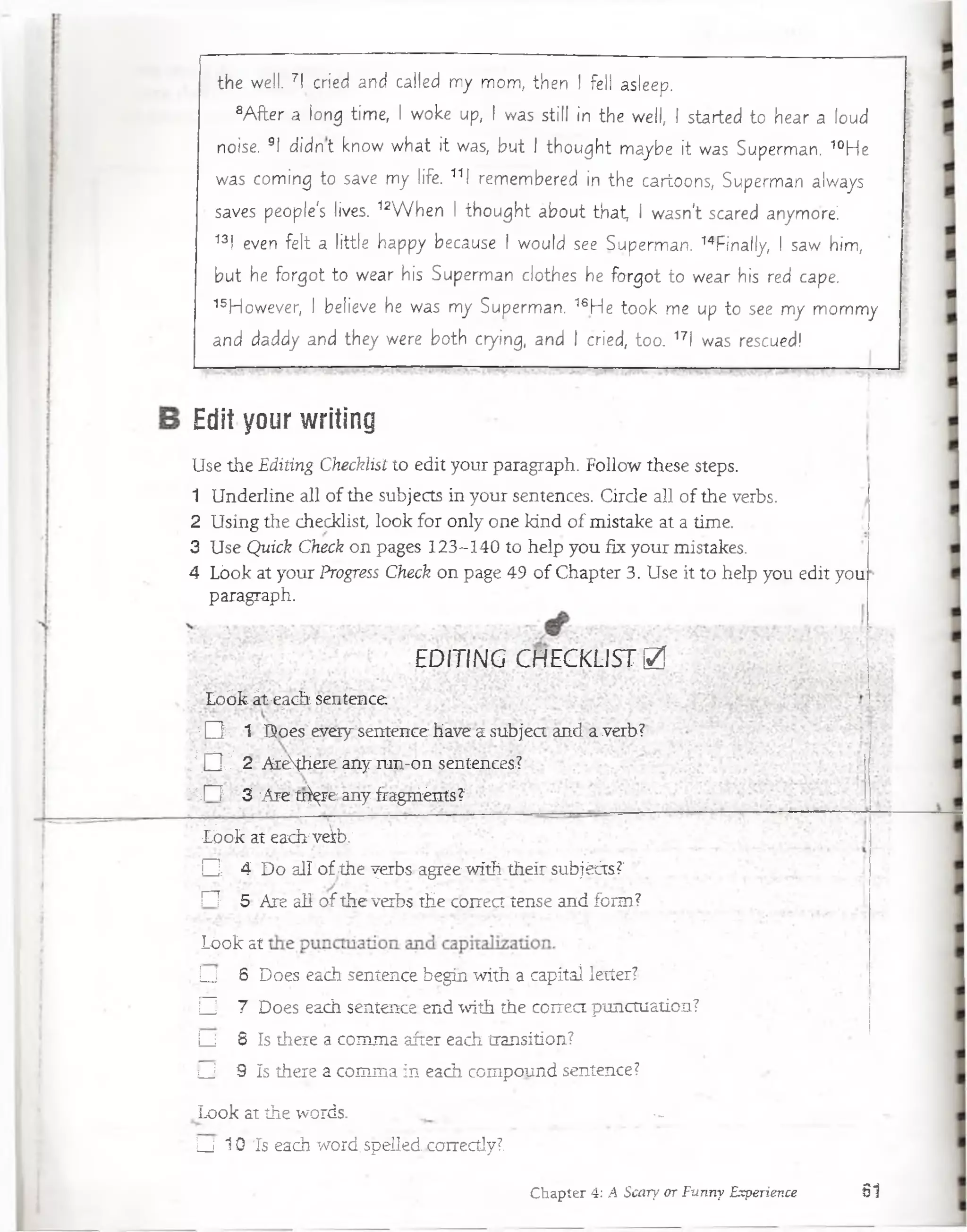 the well. 7I cried and called my mom, then ! fell asleep.
8A fter a long time, I woke up, I was still ¡n the well, I started to hear a loud
noise. 9I d id n t know w hat it was, but I thought maybe it was Superman. 40He
was coming to save my life. 11l.remembered in the cartoons, Superman always
saves people's lives. 12W hen I thought about that, I wasn't scared anymoré.
13l even felt a little happy because I would see Superman. 14finally, I saw him,
but he forgot to wear his Superman clothes he forgot to wear his red cape.
15However, I believe he was my Superman. 16He took me up to see my mommy
and daddy and they were both crying, and I cried, too. 17l was rescued
Edit your writing
Use the Editing Checklist to edit your paragraph. Follow these steps.
1 Underline all of the subjects in your sentences. Circle all of the verbs.
2 Using the checklist, look for only one kind of mistake at a time.
3 Use Quick Check on pages 123-140 to heip you fix your mistakes.
4 Lóok at your Progress Check on page 49 of Chapter 3. Use it to heip you edit you
paragraph.
EDITING CHECKLIST £
Loóle át;each sentence
XQ - ' 1 Does every sentence have a subject and a verb?
Í O ' , 2 A iém ere any run-on sentences-?
:-T l 3 'Are tr^re any fragniénts?
.;&ó& ateacirveib,'
O -: 4 I)o all ofíthe yerbs. a^éewíth-theirsubjéáá?'^':'
í~T 5- Are alí o f the verbs tHe con ca tense and forai?
Lóok ai ■
U 6' Does each sentence begin with a capital. létter?'
□ ; 7 Does each sentence end with the correct punctuation?
L_l . 8 ís there a comma after each transition?.
U 9 ís there a comma in each compound sentence?
Look at the words. ^
U 10 Ts each wórd.spéllédxoiTectly?.
Chapter 4: A Scary or Funny Experience 6 1
 