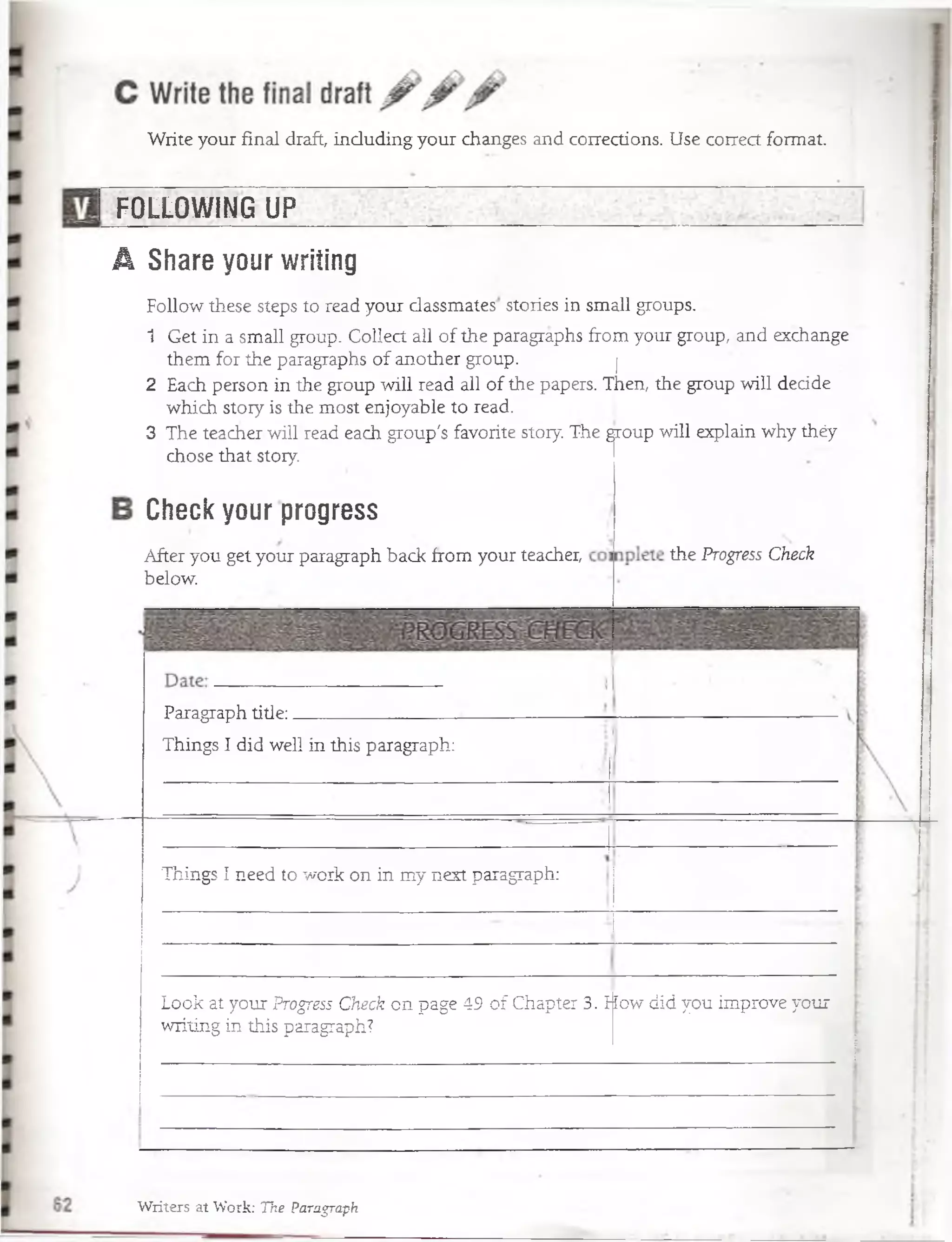 Write your final draft, induding your changes and corrections. Use correct format.
I FOLLOWING UP____
A Share your writing
Check your progress
After you get your paragraph back from your teacher,
below.
the Progress Check
Paragraph title:
Things I did well in this paragraph:
Look at your Progress Check on page 49 of Chapter 3.
writing in this paragraph?
How did you improve your
Follow these steps to read your dassmates stories in small groups.
1 Get in a small group. Collect all of the paragraphs from your group, -and exchange
them for the paragraphs of another group. >j
2 Each person.in the group will read all of the papers. Then, the group will dedde
which story is the most enjoyable to read.
3 The teacher will. read each group's favorite stóry. The gjroup will explain why théy
chose that story.
Things I need to work on in my next paragraph:
Writers at Work: The Paragraph
 