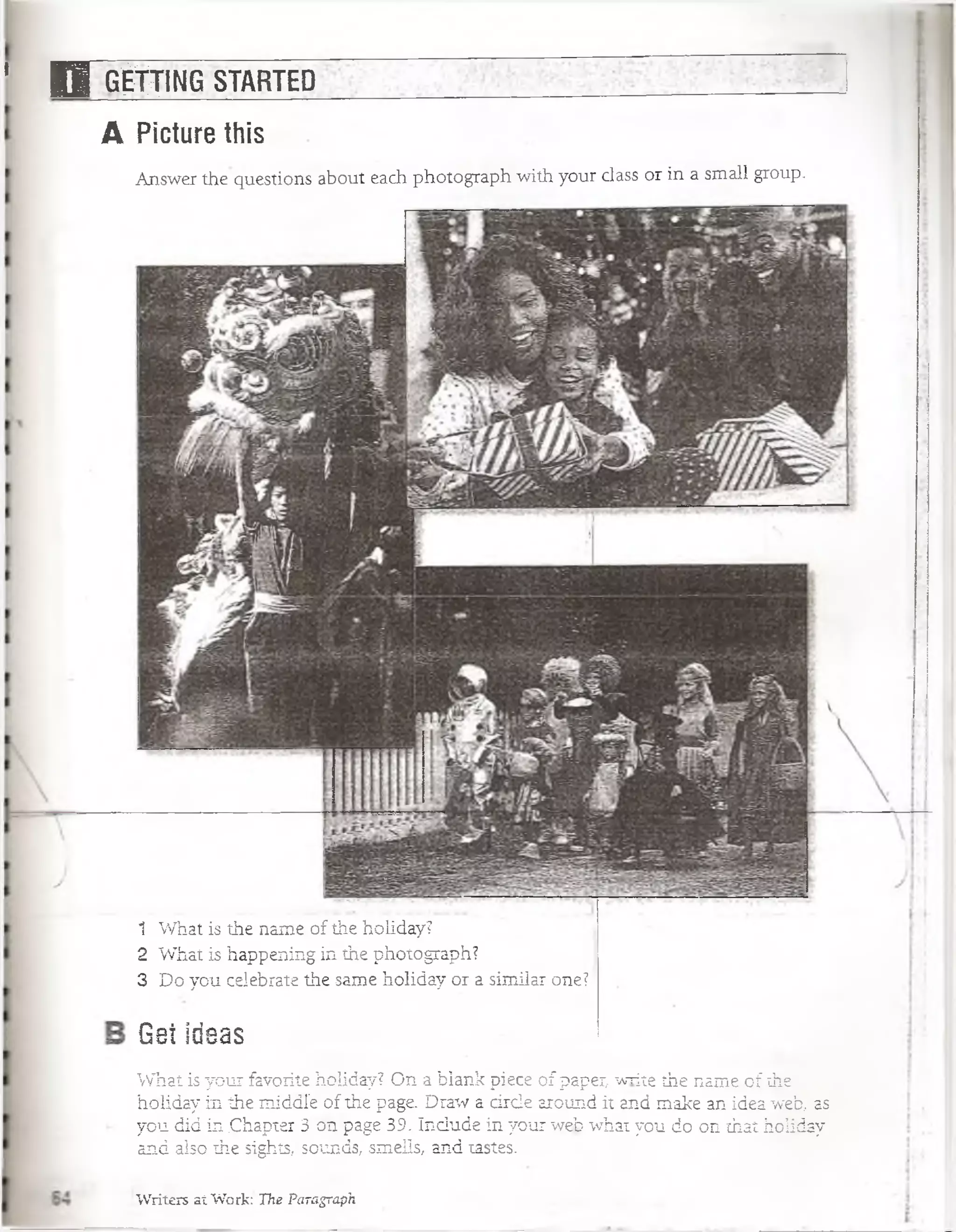 ' 1 1 gjl^ÍN G STARTED
A Picture this
Answer the questions about each photograph with your class or in a small group.
Gei ideas
What is your favorite holiday? On a blank piece of paper write the ñame of íhe
holiday in the middle of the page. Draw a árele around it and make an idea web, as
you did in .Chapter 3 ón page 39. Include in your web what you do on that holiday
and also íhe sighís, soúnds, smeils, and tastes.
Writers átWoifc The Paragraph
1
2
3
What is íhe ñame of the holiday?
What is happening in the photograph?
Do you celebrate the same holiday or a similar one?
 