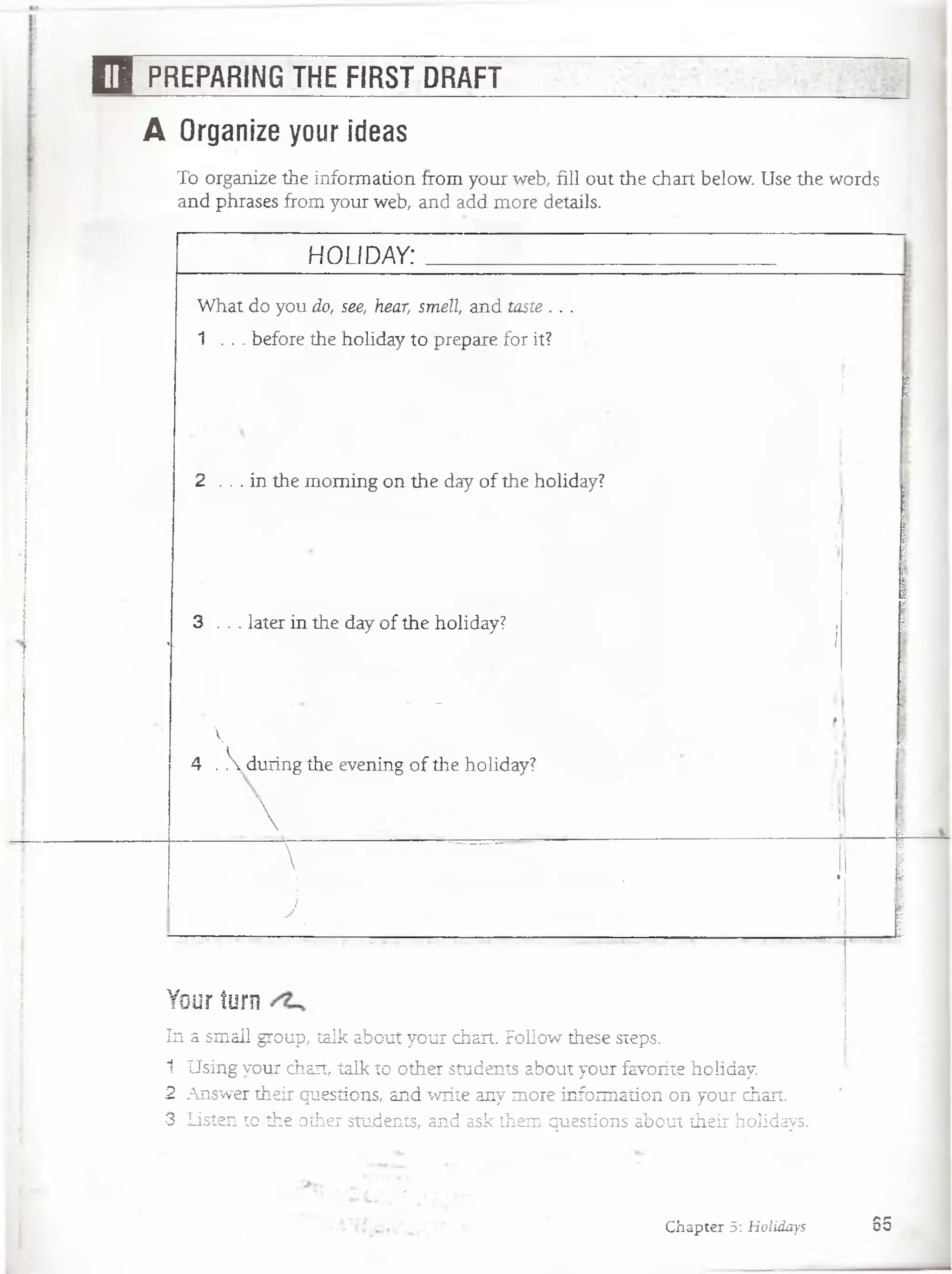 H PREPARING THE FIRST DRAFT
A Organize your ideas
To organize the information from your web, fill out the chart below. Use the words
and phrases from your web, and add more details.
H O LID AY:
What do you do, see, hear, smell, and taste . . .
1 . . . before,the holiday to prepare for it?
I I
2 . . . in the moming on the day o f the holiday?
/
" ¿ j; ¡
3 . . . later in the day of the holiday? .
i. 1
; 1
■ •• - - .
 :
4 .  during the evening of the holiday?
Y i
 1
i g
{
¡  . : ■ fSf ■ |
v ................ . »
j ' T
y .
i
i
Your turn
In a small group, talk about your chart. Follow these steps.
1 Using vour chart, talk to other students about your favorite holiday.
2 Answer their questions, and write any more information on your chart.
3 Listen to the other students, and ask them questions about their holidays.
Chapter 5: Holidays 85
 