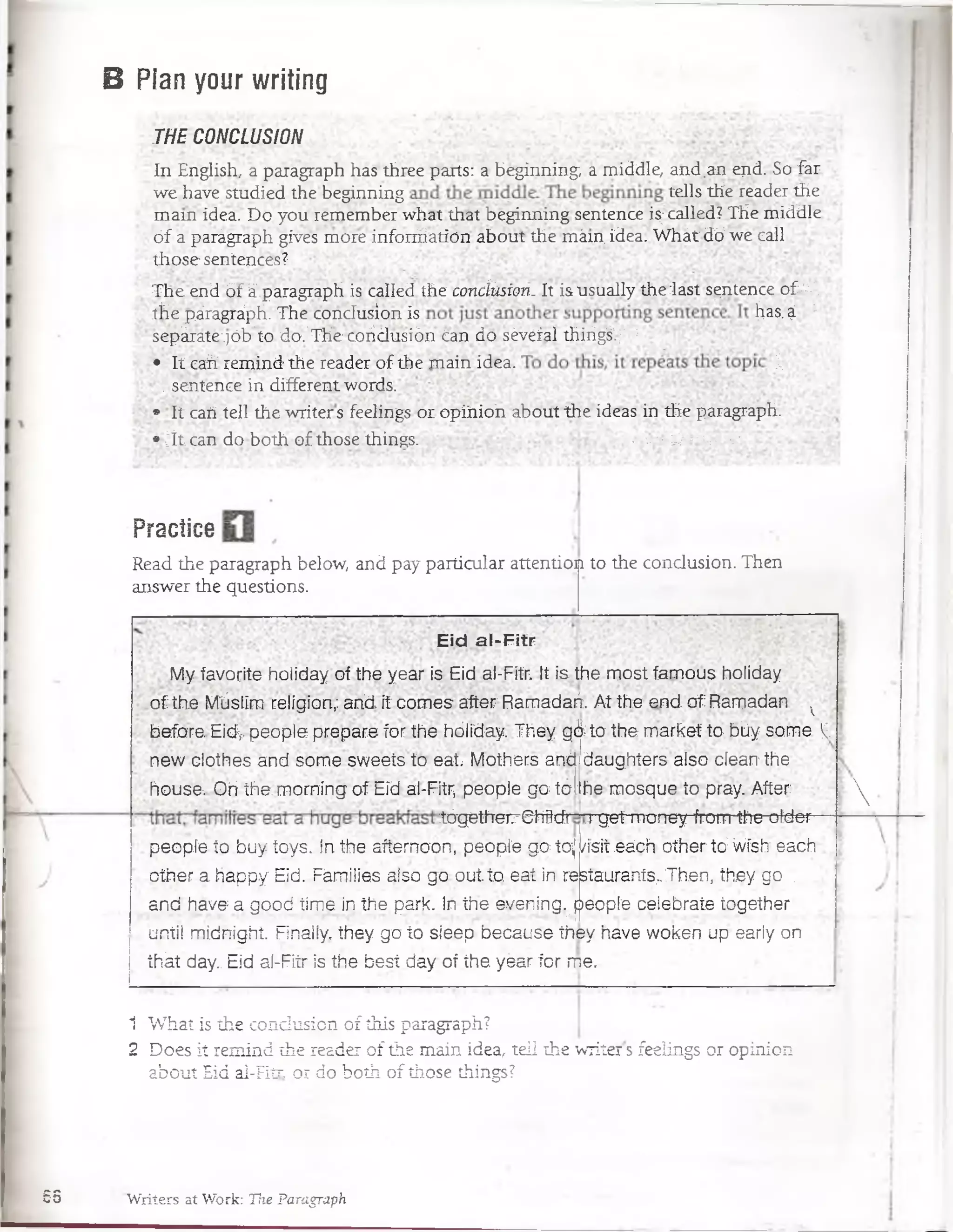 B Pian your writing
THE CONCLUSION
ln English, a paragraph has three parts: abeginning a middle, and.an ejid- So far
we have studied the beginning tells the reader the
mam idea. Do you remember what that béginnmg sentence is;called? THe middle
óf a parágraph gives móre infonriation about the mám idea. Whát dÓ we call :
those sentences?. :
The érid ófá.paragraph is Called the concíitsion. It is usually Ae Jast sentence o£¿V
the páragráph. The.conclusión is ^as-$ 
sepárate;]ób'td doVThe coridusiÓn Can do sévéfal thirigí ;’ :
• ítcahrem ind the reader of the main idea. í;
. sentence in different words. •
;* lt caii tell the writers feelings or opihio’n about theideas in the paragraph.
•jt ; can do both of those things. ~ •,v;v B '^.v^V-. .
Practice
Read the paragraph below, and pay particular attention to the condusion. Then
answer the questions.
Eid al-Fitr
My favorite holiday oí the yearisE id al-Fitr. It is.the m ostfam ous holiday
o f the Mlislim religión;:and it comes after Ramadañ. At the end. o f Rarpadan v
before. Eidv people prepare for the hóliday. They gd ta the market to büysom e V.
new clothes and some sweets to e a t Mothers and
house;. Oh the. moming of Eid al-Fitr, people go tél;
tógéth-eirShftcfr
daughters also cíean the
he mosque to pray. After
T^get money from the ofder
/ísií éách other to;W ísIt each
staurahtsi Then ,'.theyigo 
people to buy toys. In the aftemoon, peopíe gotoj
other a happy Eid. Fámilies also go q u ita eat in ré
and have a good time in the park. In the even ing.^people celebrate together
qntil m idnight Finally, they go to sieep because they have woken up early on
ih át day.: Eid aí-Fitr is the besí day of the yéár for rr>e..

1 What is the condusion of this paragraph?
2 Does it remind the reader of the main idea, tell the writers feelings or opinion
about Eid al-Fitr. or do both of those things?
68 Writers at Work: The Paragraph
 