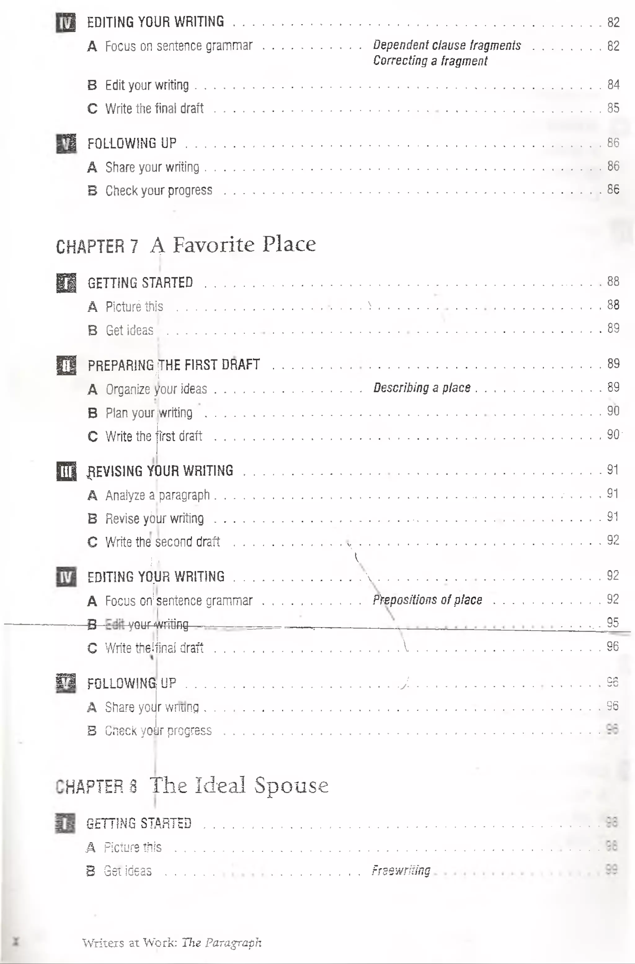 3 EDITING YOUR WRITING . . ........................................................................................................ 82
A Focus on sentence gram m ar...................................Dependent clause fragm ents........................82
Correcting a fragment
B Edit your writing.............................................................................. 84
C Write the final d ra ft.......................... 85
3 FOL1QWING U P ..........................................................................................................................86
A Share your writing........................................................................... 86
B Check your progress............................................................................................................. 86
CHAPTER7 A Favorite Place
H GETT1NG STARTED........................................... 88
A Picturé this .............................. ^ 88
B Get ideas; .....................................................................................
0 PREPARlNG(jÍHE FIRSTDRAFT ..................................................................................
A Organize your ideas.................................................Describing a place.........................................89
B Plan youriwriting .....................................................................................................
C Write the jírst d ra ft..................... 90-
H REVISING YOUR W RITING.........................................................................................
A Analyze a.paragraph ................. - .........................- . . . . 91
B Revise yóur w riting........................................................................................................ • - • ■91
C Write the second draft ....................... . . . .................................................... 92
á %
EDITING YÓ.UR W RITING........................................... 92
A Focus on|sentence gram m ar................................. Ftepositionsof place .........................92
_B y^ypwriting - — :--------— .... 95
C Write tfieliinaí d ra ft.................................................................................................. 96
■ ■
E l FOLLOWING Ü F ............................................................. J .........................................................96
A Share yot r wntinq ........... : .................... 96
B Cneck your progress
HAPTER3 The Ideal Spouse
GETT1NG STARTED......................................................................
A Picturethis ................................................................................
B Get Ideas ............... Frsewriiíng
Writers at Work: The Paragraph
 