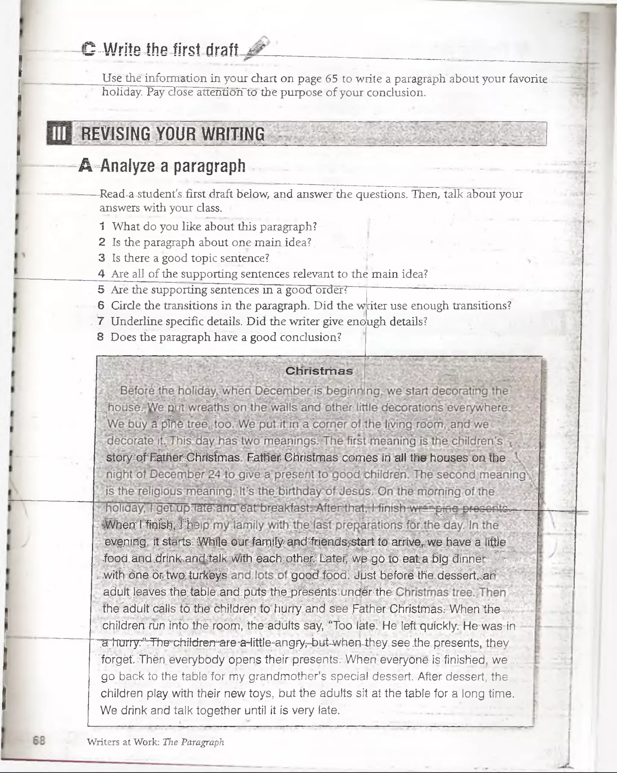 S-Wriie íhe first draft ¿
Use the"lñfomi'ation'in your chart on page 65 to wrile a paragraph about your favorite.,
holiday. Pay dose attentioYTto the purpose of your condusion.
REVISING >Y0UR WRITING
A-Analyze a paragraph
—Read-a..student's.first.draft below, and answer'the questions. Then, talk;about your
answers with your dass. j,
1 What do you like about this paragraph?
2 Is the paragraph about one main idea? ........... J
3 Is there a good topic sentence?
4 Are ¿U ofthe supporting sentences relevant to thé main idea?
5 Are the supporting sentences in a good orden “ - . -
-6 Cirde the transitions in the paragraph. Did the ■writeruse enough transitions?
7 Underline specific details. Did the writer give enough details?
8 Does the paragraph have a good condusion?
Christrrtas
Wmwk
stor/ofFatherjDhrisfmas Father- Christmas comes in ail the houses oh the
.^K-rr-~•m-“Vi--tr---jrr--.T•Hrr • I *. WBWBIiffi
Whérx l-fm isfr®
evgning itsfárts While our farqifyandjnendssstart to arrive^we have a little^ '
.food.ánd.dnnksand;JalkiV!^>éachpth^. LateijS^ ¡go tó eat a 6ig dinrfee :.Sí ,Sí ■
/witH óne ór tvv'aturkb^ good fóodi Just beforé thq.déssart,.:ari
ad’uít:feayeS -the;table'anci;puís Ihé; fiF^éH tííunqér^^
the adult cáils tó the children to' litiriy arid.sec-.faíhbr Christfnás: When'the v :
children rún info thé room, the adülts say, “foo iktei He left quickly. He was in ■
■^toiy.^Tha'i^ildren^re^ittle^ngfynb.ut-WhénJhey.see.the presénte, they,
forgét Thén éverybody opens their presehts. When everyone is finished, w e ..;.
gó _báclf';Jpth’éí&ble’fqrmy^grándmother’s special dossert. After déssert, the ..
children play with their new toys, but íhe adulís sil at the tabie for a iong timé.
We drink and talk together unti! it ís very late. ■ '
Writers at Work: The Paragraph
 