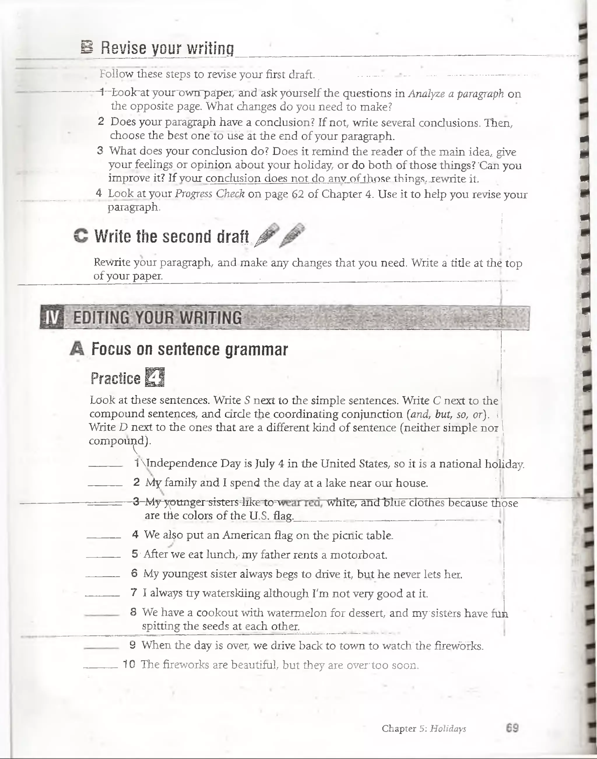 B Revise your writing
Follow these steps to revise your first draft.. : -.-— ----------—
- -1~Ix)olra1ryourx»wrrpáp‘er/and ask yóurselfthe questions in Analyze a paragraph on
the opposite page. What changes do you need to make?
2 Does your paraigraph have a condusion? If not, write severa! condusions. Then,
choose'the bést orie'io usé at the end ofyour paragraph.
3 What does your condusion do? Does it remind the reader of the main idea,, give
your feelings or opinion about your holiday, or do both of those things? 'Can yóu
improve it? If your condusion does not do anv Ofthose things.jrewrite it.
4 Look at your Progress Check on page 62. of Chapter 4: Use it to heip you revise your
paragraph.
Write the second draft¡1
Rewrite your paragraph, and make any changes that you need. Write a title at the top
of your paper. ... . . ,_____ _____........
Focus on sentence grammar
Practice O
. Look at these sentences. Write S next to the simple sentences. Writé C next to the
compound sentences, and arde thé coordinating conjunction (and, but, so, or). i
Write D next to the ones that are a diíferent kind of sentence (neither simple noi J
compound).
— _ 1Independence Day is July 4 in the United States, so it is a national holiday.
2 My family and I spend the day at a lake neár our house 1
— - -3-^dy^tm^rsisters^lrke^ó^ white, and blue dothés because thjóse
are the colore of the U.S. flag.
4 We also put an American flag on the picnic table.
5 •After we eat lunch,-my father rents a motorboat.
6 My youngest sister always begs to drive it, but he never lets her.
7 I always try waterskiing although Tm not veiy good at it
S We have a cookout with watermelon for dessert/and mysistérs have füni
spittiñg the seeds at each other.
9 When the day is over, we drive back to town to watch”the firéwbrks.
10 The fireworks are beautiíul, but they are over’too soon. .
Chapter 5: Holidays
 