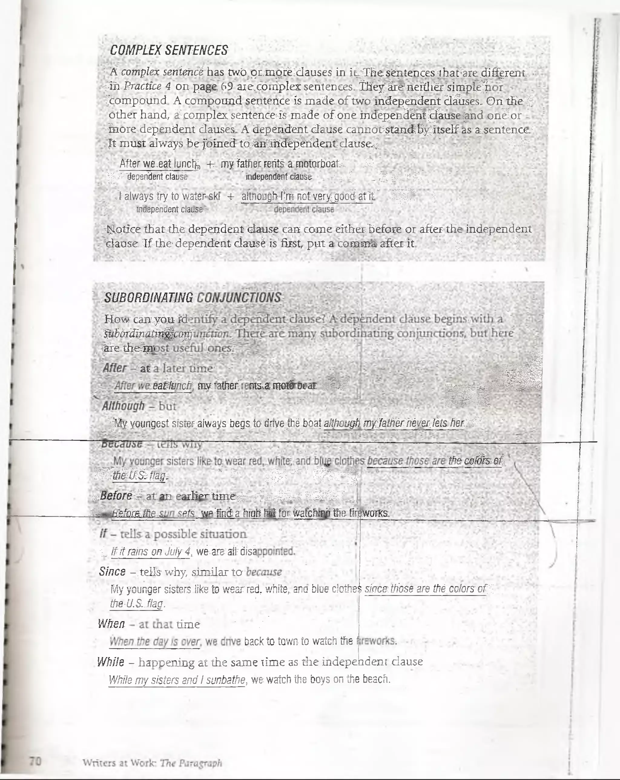 COMPLEXSENTENCES
; A complex senieHc'áhastwó.qi.mpréidauses in ii^Thiisén'tences jha.r'are.ifi^rait.'
'•'ih-Practice 4 oupage (>9 aic.córriplcx seúler.ces. ihey'ár^Hefflitr.'si'mp^ •
^Compound A compcxmd sentence ís made o ftwo-Jadependent dStses„On the ^
other hand, -i complex’Sentenceás'made of one mdepffl3ÍBt^aase-jHid on¿or j
inore dependen! dauses A dependen): dause cannütptaiKtb^itself as.a¿sentence'i
."Jt must aiways Be foíned toj6iíiR36^líídentdausef í Y_^
After we.eat luncfo -fr myfathecfetfea-motorboaK M ^ >. - j
p ->"dependent cfaose- " independentclause rt ~-* g J - ^ ^ y ~ í' T r- :
.Ealwaystryto waterski -t afinongirffirricfverygooSafTE*- 1JJ| ¡
| - independentcla_üs&^
«Síotlce: that the dependent daose ^an come eithei"befare ot after the independent
■Sanse Tf the dependent cíatisé fs'first, put a carama after it * - £ 1
SU BQ PD M Tltm
H e w tíáffl y o u id
§tS6rAnaüp-£ee^i
'i& e stB£flp
at
eatlmcfr, Érwiaffier' nib.dfn«ú Bi<iT fc’J y j
* É
sflÉBBI
«sis
■i
^M^youngesí stsrer^alvvajís begs to (Jwe^ttjé bgaj, a iW a u g h m y fa íjr ié r ' ffiy e r , lé t s f i e r ? ® *
‘Steos0(s at
T Ta í S ^ íSs^ * £■ rfSI ^ 11j| S o | [
r , B e f o r é é rs t & i e a r lie r tm je ^ - i’j- á s ^ o i V S M Í i J
..w .
ffilgSSifcréfíe spft w»’ftiánfrrwMfíjíffgr(y-jfchmófe; fFgwOTS.
,:£ífrÉMns'bn3úlfi, w í ^ $ ^ ■:
Sine s -.te lis1why, sim ila r to
My yourtger sisters like to wearred, wft¡tef ana bJue dothej sínceitiiose are thé colórséf'f-,
the-U.S.JIag.
Wfre/J. fime"í: ;;'':v?'■': ■PI í % m , r. ■V;
backto íawr,.íowafefttte.í
W h ile - happening a t the sam e lim e as tiie ind ep eu d enijciau se.
' ' W h ile m y s i s t é r s a n d I s u n b a t fie , wé watch the boys on the beacii.
 