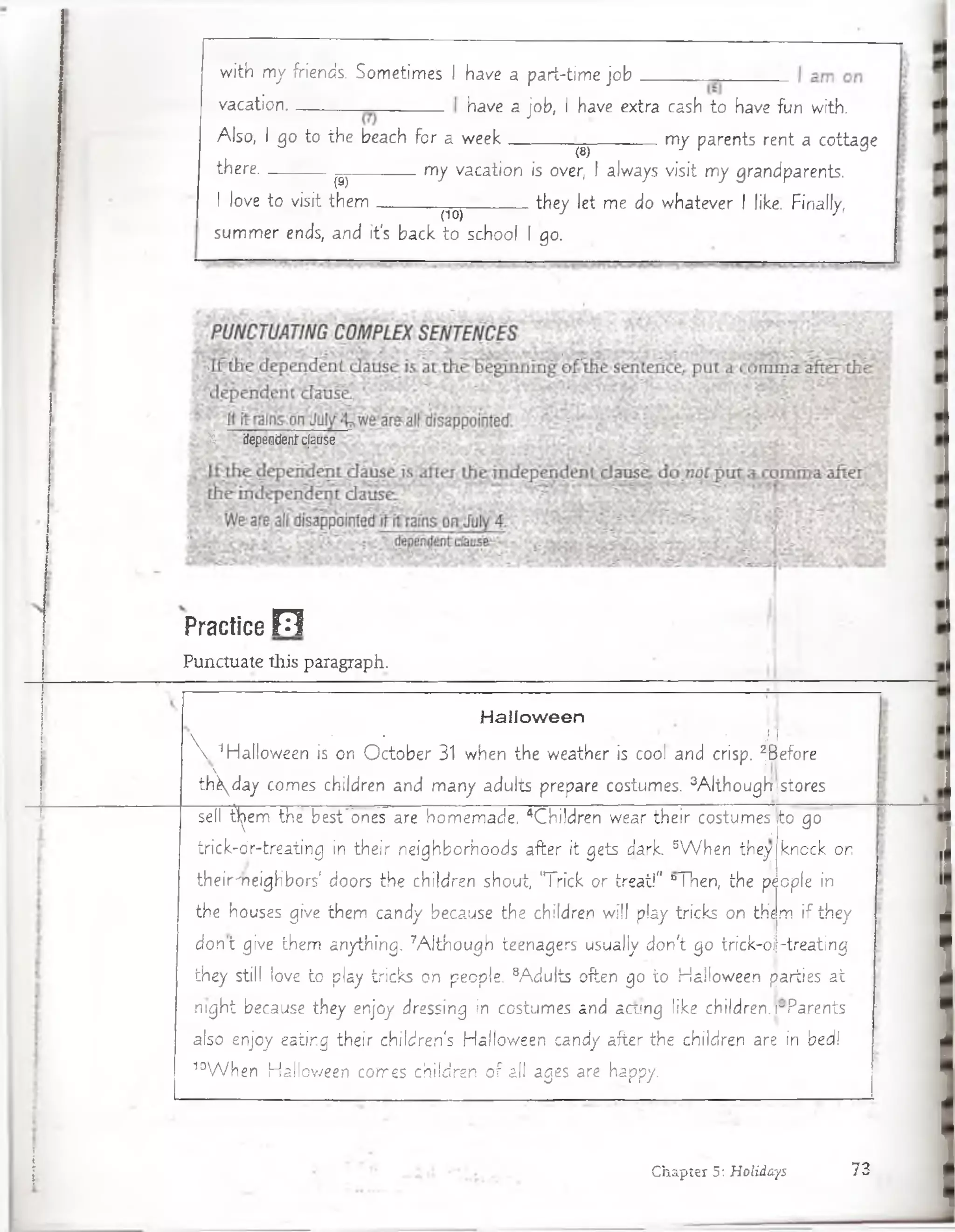 with my friends. Sometimes I have a part-time job .
vacation..
Also, I go to the beach fo r a week
have a job, I have extra cash to have fun with.
— m y parents rent a cottage
th e re ..
I love to .visit them .
(8)
(9)
m y vacation is over, I always visit m y grandparents.
^ they let me do w hatever I like. Finally,
(10)
sum m er ends, and it's back to school I go.
fe dependen!cjdusc
Practice F1
Punctuate tKis paragraph.
H a llo w e e n
Y ' ’ . ' ‘ ' ' • ■'. W-
 1Halloween is on O cto b e r 31 when the weather is cool and crisp. ^Before
th d a y comes children and m any adults prepare costumes. 3A lthougíi|stores
sell B^em the besFones áre hom em ade. 4Children wear th e ir costumesj to go
trick-d r-tre a tin g in their neighborhoods after it gets d a rk 5W h e n they knock on
th eir'neighbors’ doors the children shout, 'T rick o r treat!" “Then, the p¡ ople in
the houses give them candy because the children w ill play tricks on them if they
d o n t give them anything. 7A lth o u g h teenagers usually d on't go trick-o j-tre a ting
they still love to play tricks on people. 8A du lts often go to Halloween parties a t
nig h t because they enjoy dressing in costumes and acung like children. rP arents
also enjoy eating th e ir K hildren's'Hallow éen candy after, the children are in bed!
10W h e n Halloween comes childrén o f all ages are happy.
Chapter 5: Holidays 73
 