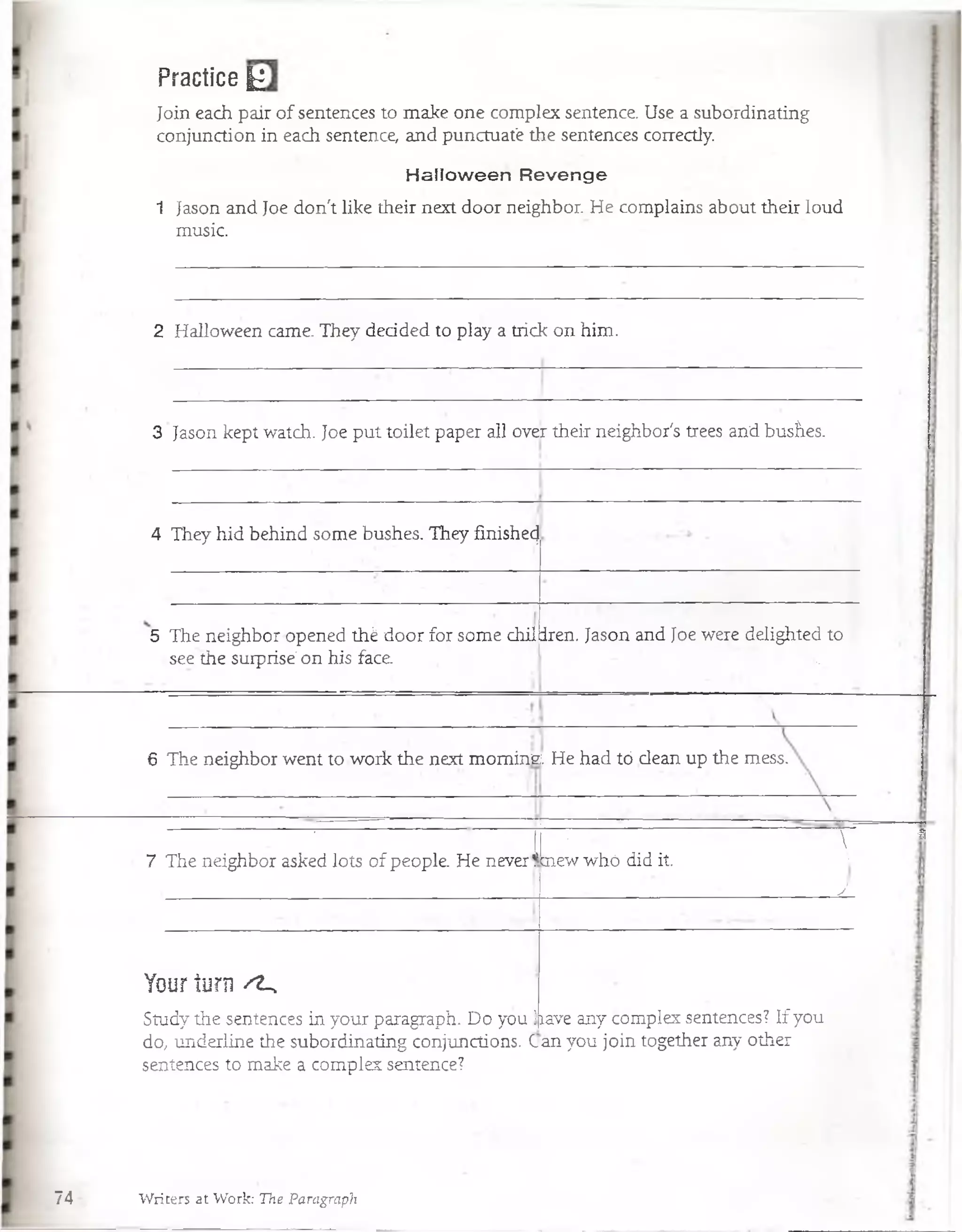 Practice |£
Join each pair of sentences to make one complex sentence Use a subordinating
conjunction in each sentence and punctuat'e the sentences coirectly.
Halloween Revenge
1 Jason and Joe don't like their next door neighbor He complains abóut their loud
music.
2 Halloween carne. They dedded to play a trick on him.
3 Jason kept watch. Joe put toilet paper all over their neighbor's trées andbusÍLes.
4 They hid behind some bushes. They finishecj
5 The neighbor opened thé door for some chil iren. Jason and Joe were delighted to
see the surprisé on his face . ' Ñ.
6 The neighbor went to work the next mom ina He had tó deán up the mess.
' ■ i
7 The neighbor asked lóts of people He never!
P p : 
biew whó did it. :
y
Your turn ' i ,
Study the sentences in your paragraph. Do you j
do, underline the subordinating conjunctions. (.
íave any complex sentences? If you
an you join together any other
 *
sentences to make a complex sentence?
74 Writers at Work: The Paragraph
 