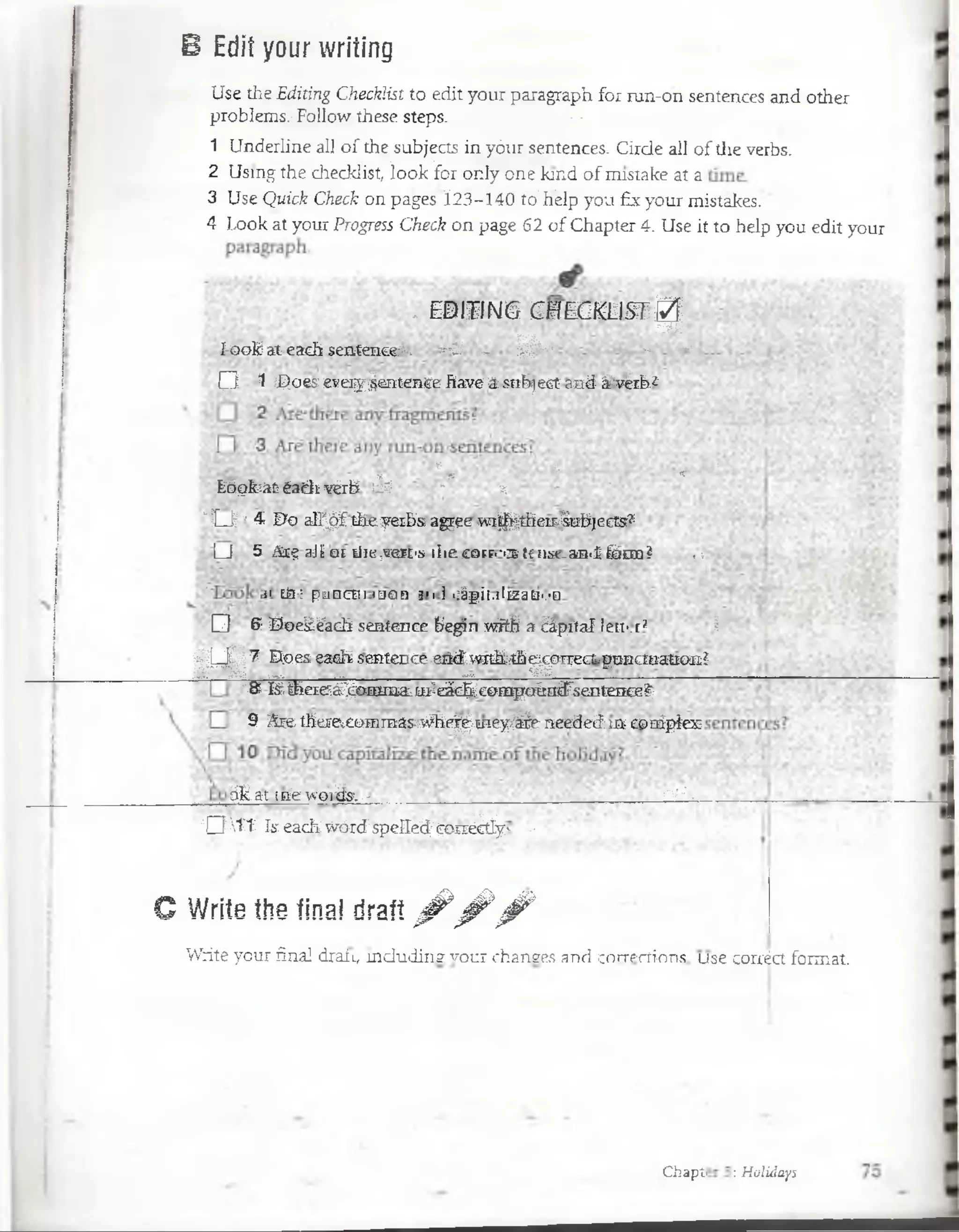 B Edit your writing
Use the Editing G$ie¡c¡dist to edit your paragraph. for run-on sentences and other
problems.-Follow these steps. : ?■
1 Underline all o f the subjects in yóttr sentences. Cirde all of the verbs.
2 Usidg the-Aeckhst, fi|>ki|Bpnly orae kind o f m istafó4t a
3 UséQüick'Ckeci on pages 30ll4O tó^Bélp yoi|®yOur m istakes.''
4 Look at your Progress Check on page 62 o f Chapter 4. Use it to heip you edit your
- EDITING CHECKLISTjg¡
ío o k a t each sentence*. *~£ - V**" ■- «•
O 1 Does eveiy ^entente have á: subject aad á'véib*
* rf * * ;
Lóqlcát éadivérb ¡sí • s - ■
' I J ' 4 Do all^ f theyerba agee w i^theit^ubjects7
i_J 5 Ar-; nj1or Lile;vm -i ilic corr-'.i l-: iim-an.í foro ? ■■
' íi Lia-: puacni ¡uon a<ií .:ápi¡.t¡u:jü'.'n
□ P Doeáéach sentence begin wñh a ¿ápital len-:r; i
||Q|| 7 Does each- smtence.eiidwitkrth^cgect.poBctttation?
-ft ¿ A e r g g ^oraraaimieác^eorHpaitnffsentence?;
9 RigL-fherei£creiBasívffie^«ey&e needed ib ranipíes
ák.at i3'e''A'o:iás!..- . r¿:--
Q V ítIseach:W títá'spelfeáreem M y- -
C Write the fina! draít ^ ^ ^
- f l H k k^ u r'^ ^ H | ^ P m d M p K T O m -^ a w ^ ^ fWjBMwMIris . y Qoaáetfonnat.
Chapti : Holidays
 
