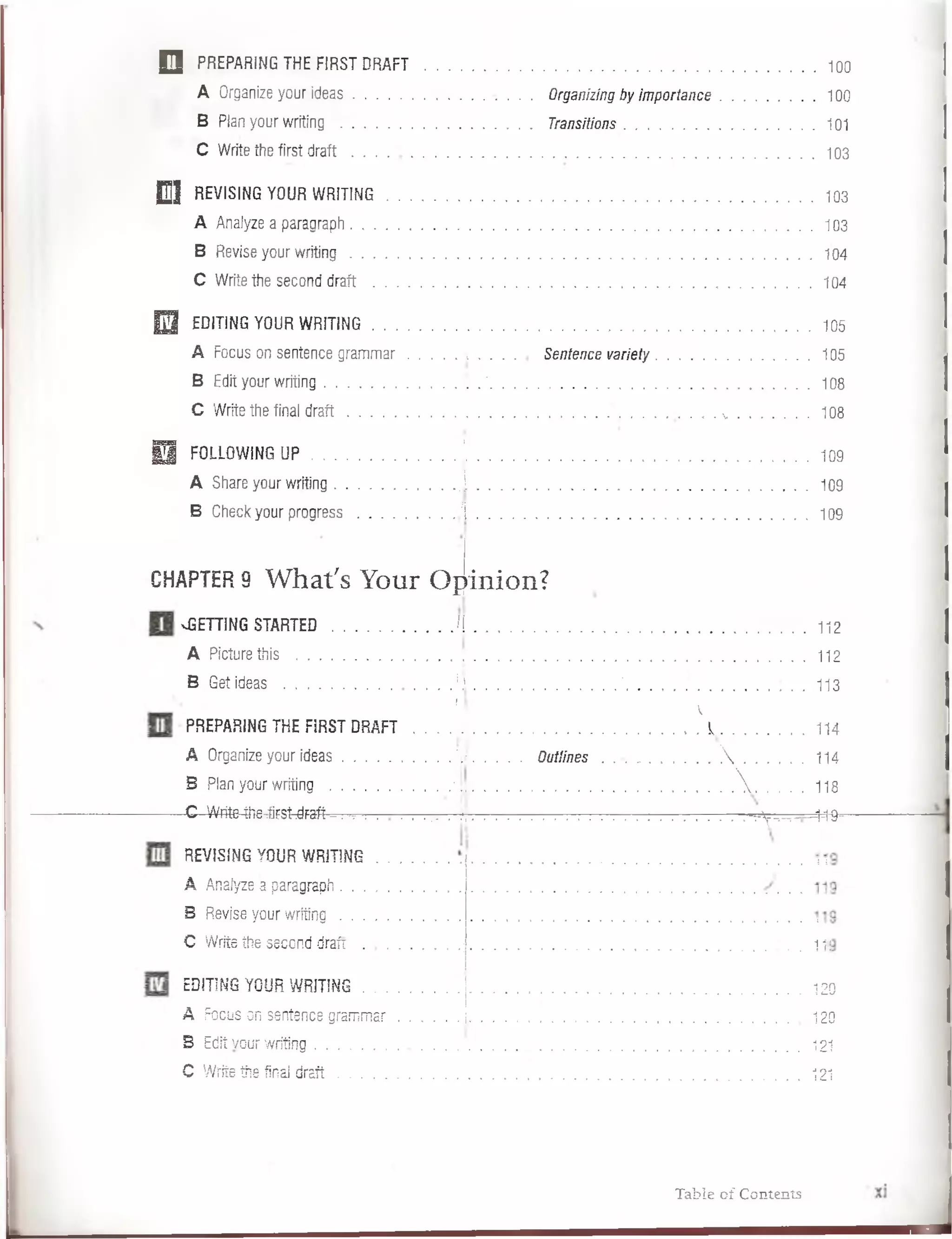 O PREPARING THE FIRST D R A F T ........................................................................................................ 100
A Organize your ideas . ...................... Organizingbyim portance.......................100
B Plan your writing ................................................... Transitions................................................... 101
C Write the first d ra ft...........................................................................................................................103
D ] REVISING YOUR W RITING....................................... 103
A Analyze a paragraph..................................... 103
B Revise your w ritin g ...........................................................................................................................104
C Write the second draft ................................. 104
E l EDITING YOUR W RITING..................................................................... 105
A Focus on sentence gram m ar i . . . . . Sentence varieiy. . . ............................ 105
B Edit your writing.................................. .*...................................................................................... 108
C Write the final d ra ft..............................•.............. ............... v ........................108
H FOLLOWINGUP .................. . '.................................................................................. 109
A Share your writing .......................I .......................................................................................... 109
B Check your progress........................./ I ..........................................................................................109
CHAPTER9 W hat's Your O pinión?
vGETTING STARTED............................./I......................................................................................112
A Picturethis ......................................... ; .......................................................................................... 112
B Get ideas ..........................■.............J ' ....................................... 113
1 • 
PREPARING THE FIRST DRAFT ....................................................... I .......................... 114
A Organize your ideas............................í¡¡..............Quilines . . . . . . . . . .  ...................... 114
B Plan your writing ............................j ’| ......................................................................V . . . . 118
-C - Write4he--áfs^daft - , . : . . . . : ...................... ^ - - ^ — 1-1^
REVISING YOUR WRITING
A Analyze a paragraph . . .
B Revise your writing . . .
C Write the second draft .
EDITING YOUR W RITING.......................... ¡................................................... 120
!
A Focus on sentence gram m ar.I ................................................................... 1 2 0
B Edit vcur writing.................................................................................................. 121
C Write the finaJ d ra ft................................................. .................................... 121
Table of Contents
 
