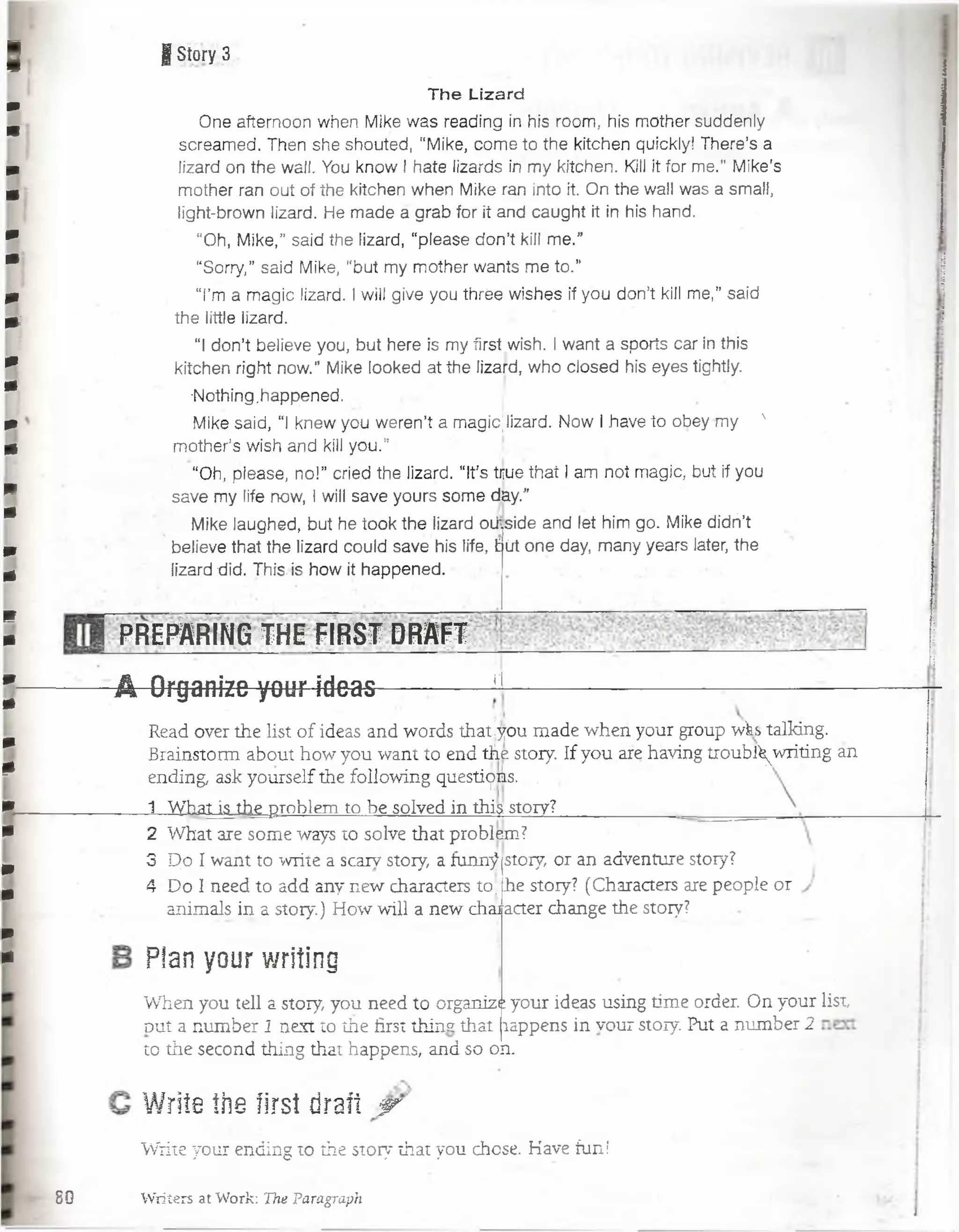 9 |Síory3 i
i
80
The Lizard
One afternoón when Mike was reading in his room, his mother suddenly
screamed.. Then she shouted, “Mike, com e to the kitchen quickly! There’s a
lizard on the waii. Yoü know I hate lizards in m y kitchen. Kill it for m e.” M ike’s
mother ran out of the kitchen when Mike ran into it. On the wall was a small,
light-brown lizard. He m ade a grab for it and caught it in his hand.
"Oh, M ike,” said the lizard, “please don’t kill m e.”
“Sorry,” said Mike, “but my mother wants m e to.”
T m a m agic lizard. I will give you thrée wlshes if you don’t kill m e,” said
the little lizard.
“I don’t believe you, but here is my first wish. I want a sports car in this
kitchen right now.” Mike looked a tth e lizard, who closed his eyes tightly.
•Nothing .happened.
Mike said, “I knew you werén’t a magicjlteard. Now I have to obey my N
mother’s wish and kill you.”.
“Oh, please, no!” cried the lizard. “ít’s tiiue that I am not magic, but if you
save my life now, I will save yours som e day.”
Mike laughed, but he took the lizard oülside and let him go. Mike didñ’t
believe that the lizard could save his life, £
lizard did. This. is how it happened.
irt oné day, m any years later, the
PREPARING THE FIRST DRAFT
■■A Organize your ideas s
Read over the list of ideas and words thatíyou made wheñ your group wk> talking.
Brainstorm about how you want to end tñe story. If you are háving troubl^writing an
ending, ask yourself the following questions. ,
1 What is the problem to be solved in this story? ......
2 What are some ways to solve that problem?
3 p o I want to write a scarv story, a funn$
4 Do I need to add any new characters to;
story, or an adventure stoiy?
he story? (Characters are people or
animals in a story.) How will a new chajfatter change the stoiy?
Pian your writing
When you tell a story, you need to organiza your ideas using time order. On your list,
duí a number 1 next to íhe first thins that lappens in vour story. Put a number 2
to the second thing that happens, and so on.
Write the íirst draft 'w
Write your ending to the stoiy that you chose. Have fuñí
Writers at Work: The Paragraph
 