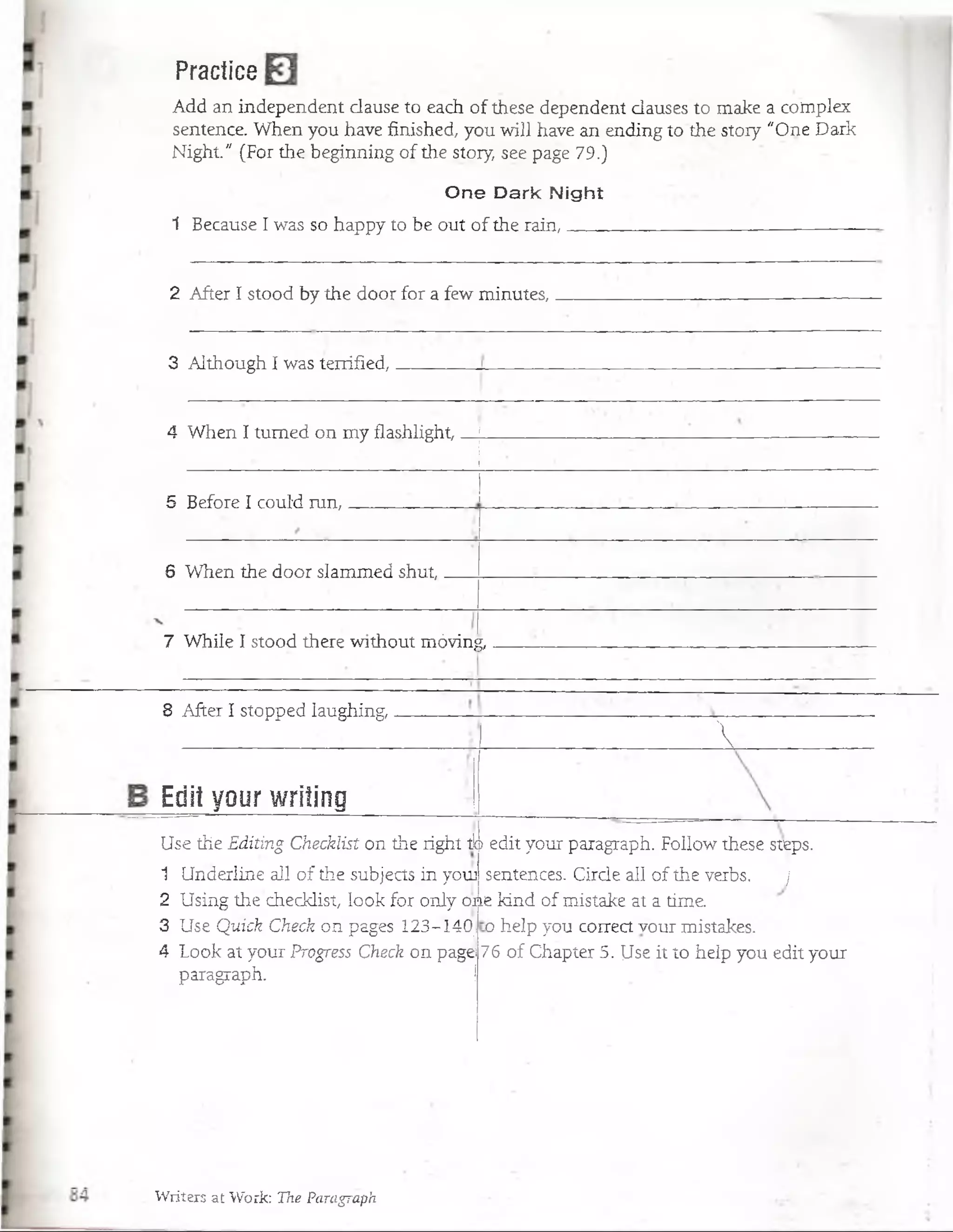 Practice
Add an independent clause to each óf these dependent dauses to make a complex
sentence. When you have fihished, you will have an ending to the stoiy "One Dark
Night." (For the beginning of the stoiy, see page 79.)
One Dark Night
1 Because I was so happy to be out of the rain, ______ _ _ ________________ ______
2 After I stood by the door for a few minutes,.
3 Although I was terrified,
4 When I tumed on my flashlight,
5 Befoie I couíd run,
6 When the door slammed shut,.
7 While I stood there without móvirig,
8 AfterT stopped laughing,.
Edit your writing
me
Use the Editing Checklist on the right tb
1 Underline a11 of the subjects in youj
2 Using the checklist, look for only oa
3 Use Quick Check on pages 123-Í4Ó:i
4 Look at your Progress Check on pagei
paragraph. j

edit your paragraph. Follow these steps.
sentences. Cirde all of the verbs. j
kind of mistake at a time,
o heip yóu coirect vour mistakes.
76 of Chapter 5. Use it to heip you edit your
Writers at Work: The Paragraph
 