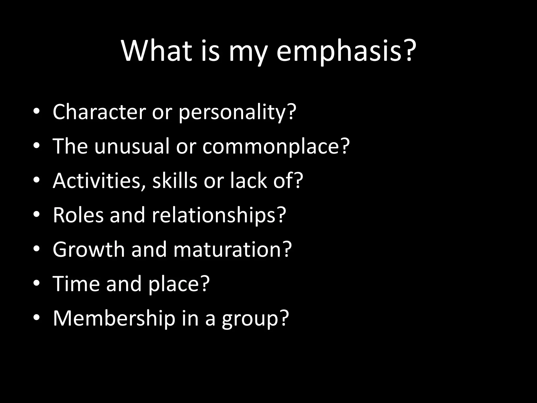 What is my emphasis?
• Character or personality?
• The unusual or commonplace?
• Activities, skills or lack of?
• Roles and relationships?
• Growth and maturation?
• Time and place?
• Membership in a group?