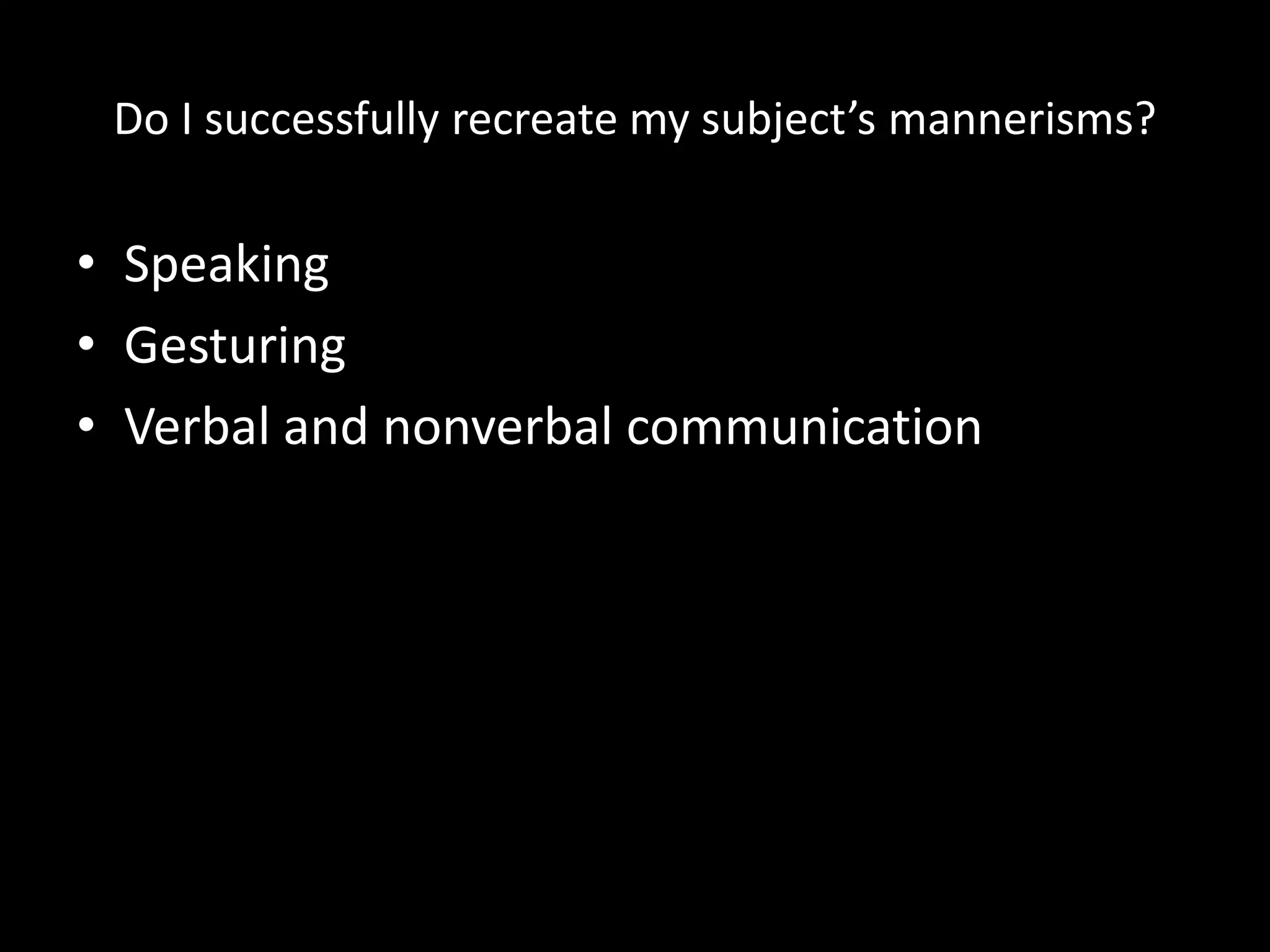 Do I successfully recreate my subject’s mannerisms?
• Speaking
• Gesturing
• Verbal and nonverbal communication