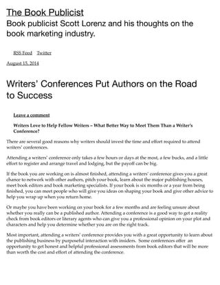 The Book Publicist
Book publicist Scott Lorenz and his thoughts on the
book marketing industry.
RSS Feed Twitter
August 15, 2014
Writers’ Conferences Put Authors on the Road
to Success
Leave a comment
Writers Love to Help Fellow Writers – What Better Way to Meet Them Than a Writer’s
Conference?
There are several good reasons why writers should invest the time and effort required to attend
writers’ conferences.
Attending a writers’ conference only takes a few hours or days at the most, a few bucks, and a little
effort to register and arrange travel and lodging, but the payoff can be big.
If the book you are working on is almost ﬁnished, attending a writers’ conference gives you a great
chance to network with other authors, pitch your book, learn about the major publishing houses,
meet book editors and book marketing specialists. If your book is six months or a year from being
ﬁnished, you can meet people who will give you ideas on shaping your book and give other advice to
help you wrap up when you return home.
Or maybe you have been working on your book for a few months and are feeling unsure about
whether you really can be a published author. Attending a conference is a good way to get a reality
check from book editors or literary agents who can give you a professional opinion on your plot and
characters and help you determine whether you are on the right track.
Most important, attending a writers’ conference provides you with a great opportunity to learn about
the publishing business by purposeful interaction with insiders. Some conferences offer an
opportunity to get honest and helpful professional assessments from book editors that will be more
than worth the cost and effort of attending the conference.
 