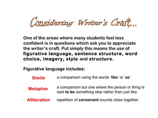 One of the areas where many students feel less
confident is in questions which ask you to appreciate
the writer’s craft. Put simply this means the use of
figurative language, sentence structure, word
choice, imagery, style and structure.
Figurative language includes:
Simile a comparison using the words ‘like’ or ‘as’.
Metaphor a comparison but one where the person or thing is
said to be something else rather than just like.
Alliteration repetition of consonant sounds close together.
 