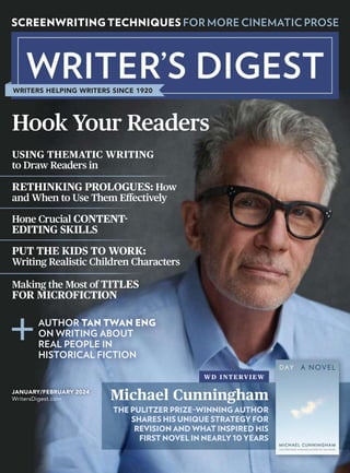 JANUARY/FEBRUARY 2024
WritersDigest.com
WRITERS HELPING WRITERS SINCE 1920
SCREENWRITING TECHNIQUES FOR MORE CINEMATIC PROSE
RETHINKING PROLOGUES: How
and When to Use Them Effectively
PUT THE KIDS TO WORK:
Writing Realistic Children Characters
USING THEMATIC WRITING
to Draw Readers in
Hone Crucial CONTENT-
EDITING SKILLS
Making the Most of TITLES
FOR MICROFICTION
AUTHOR TAN TWAN ENG
ON WRITING ABOUT
REAL PEOPLE IN
HISTORICAL FICTION
Hook Your Readers
WD INTERVIEW
Michael Cunningham
THE PULITZER PRIZE–WINNING AUTHOR
SHARES HIS UNIQUE STRATEGY FOR
REVISION AND WHAT INSPIRED HIS
FIRST NOVEL IN NEARLY 10 YEARS
 