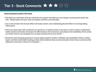 Tier 3 - Stock Comments
Stock Comments used in Tier three
• The links you submitted with the article do not support the ideas you are trying to convey, particularly this
link: . Please make sure your links are helpful, relevant, and unbroken.
• Just as the article’s title should reflect the body content, each subheading should reflect its corresponding
information.
• There are many ways that a sentence can lose focus. A sentence that is not easy to read or easy to understand
makes reader’s job harder, decreases the effectiveness of the sentence, and reduces the readability of the article
as a whole. Here is one example of an unclear sentence from your article: “ “
• Sentences with phrasing atypical to normal speech patterns hinder credibility and readability. Online, readers
expect and feel comfortable reading articles which address them conversationally. Some of your sentences feel
awkward, contrived, or forced. For example, “...	
 