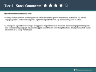 Tier 4 - Stock Comments
Stock Comments used in Tier Four
• 4- and 5-star articles will normally contain actionable and/or specific information that makes the article
engaging, useful, and interesting. For a higher rating in the future, try incorporating calls to action.
• A strong and logical flow of thought is supported by good sentence structure. However, engagement requires
that sentence and paragraph structures support ideas that are well thought out and clearly articulated--this is
a hallmark of 4- and 5- star articles.
 