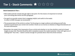 Stock Comments in Tier 1:
• Web readers look for articles that get right to the point. For this reason, it’s important to include
your controlling idea within the first paragraph.
• Our goal is to provide content that is engaging, helpful, and useful to the reader.
In order to fulfill that goal, we recommend . . .
• The purpose/value of the article is unclear. Try focusing on a target audience and asking yourself why
someone would choose your article over another. Check out our section on ideation at blog.writersdomain.net 	
for more information.
• Remember, the reader’s first impression of your article (and whether or not they decide to read on) is based 	
largely on your title. The title should be able to somehow answer the reader’s question “what will I gain out of 	
reading this?” Your title, “,” doesn’t contain enough of a promise about what the article contains.
Tier 1 - Stock Comments
 