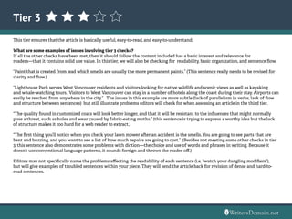 Tier 3
This tier ensures that the article is basically useful, easy-to-read, and easy-to-understand.
What are some examples of issues involving tier 3 checks?
If all the other checks have been met, then it should follow the content included has a basic interest and relevance for
readers—that it contains solid use value. In this tier, we will also be checking for readability, basic organization, and sentence flow.
“Paint that is created from lead which smells are usually the more permanent paints.” (This sentence really needs to be revised for
clarity and flow.)
“Lighthouse Park serves West Vancouver residents and visitors looking for native wildlife and scenic views as well as kayaking
and whale-watching tours. Visitors to West Vancouver can stay in a number of hotels along the coast during their stay. Airports can
easily be reached from anywhere in the city.” The issues in this example are more subtle (lack of parallelism in verbs, lack of flow
and structure between sentences) but still illustrate problems editors will check for when assessing an article in the third tier.
“The quality found in customized coats will look better longer, and that it will be resistant to the influences that might normally
pose a threat, such as holes and wear caused by fabric-eating moths.” (this sentence is trying to express a worthy idea but the lack
of structure makes it too hard for a web reader to extract.)
“The first thing you’ll notice when you check your lawn mower after an accident is the smells. You are going to see parts that are
bent and buzzing, and you want to see a list of how much repairs are going to cost.” (Besides not meeting some other checks in tier
3, this sentence also demonstrates some problems with diction—the choice and use of words and phrases in writing. Because it
doesn’t use conventional language patterns, it sounds foreign and throws the reader off.)
Editors may not specifically name the problems affecting the readability of each sentence (i.e. “watch your dangling modifiers”),
but will give examples of troubled sentences within your piece. They will send the article back for revision of dense and hard-to-
read sentences.
 