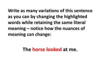 Write as many variations of this sentence as you can by changing the highlighted words while retaining the same literal meaning – notice how the nuances of meaning can change:The horse looked at me.
