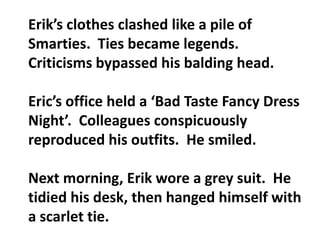Erik’s clothes clashed like a pile of Smarties.  Ties became legends.  Criticisms bypassed his balding head.Eric’s office held a ‘Bad Taste Fancy Dress Night’.  Colleagues conspicuously reproduced his outfits.  He smiled.Next morning, Erik wore a grey suit.  He tidied his desk, then hanged himself with a scarlet tie.