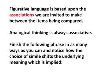 Figurative language is based upon the associations we are invited to make between the items being compared.Analogical thinking is always associative.Finish the following phrase in as many ways as you can and notice how the choice of simile shifts the underlying meaning which is implied: