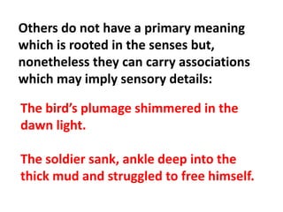 Others do not have a primary meaning which is rooted in the senses but, nonetheless they can carry associations which may imply sensory details:The bird’s plumage shimmered in the dawn light.The soldier sank, ankle deep into the thick mud and struggled to free himself.