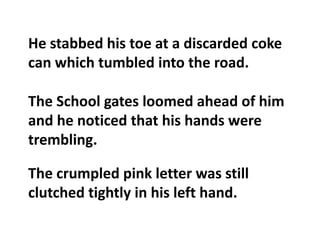 He stabbed his toe at a discarded coke can which tumbled into the road.The School gates loomed ahead of him and he noticed that his hands were trembling.The crumpled pink letter was still clutched tightly in his left hand.