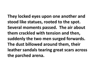 They locked eyes upon one another and stood like statues, rooted to the spot.  Several moments passed.  The air about them crackled with tension and then, suddenly the two men surged forwards.  The dust billowed around them, their leather sandals tearing great scars across the parched arena.
