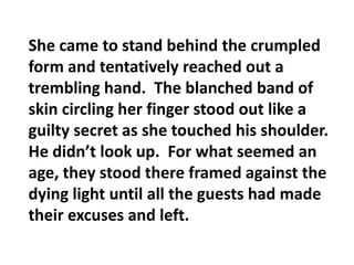 She came to stand behind the crumpled form and tentatively reached out a trembling hand.  The blanched band of skin circling her finger stood out like a guilty secret as she touched his shoulder.  He didn’t look up.  For what seemed an age, they stood there framed against the dying light until all the guests had made their excuses and left.