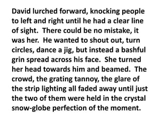 David lurched forward, knocking people to left and right until he had a clear line of sight.  There could be no mistake, it was her.  He wanted to shout out, turn circles, dance a jig, but instead a bashful grin spread across his face.  She turned her head towards him and beamed.  The crowd, the grating tannoy, the glare of the strip lighting all faded away until just the two of them were held in the crystal snow-globe perfection of the moment.