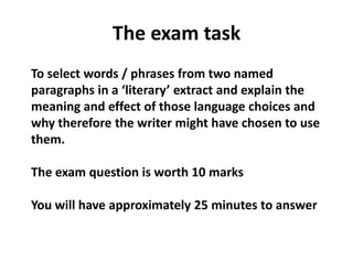 The exam taskTo select words / phrases from two named paragraphs in a ‘literary’ extract and explain the meaning and effect of those language choices and why therefore the writer might have chosen to use them.The exam question is worth 10 marksYou will have approximately 25 minutes to answer
