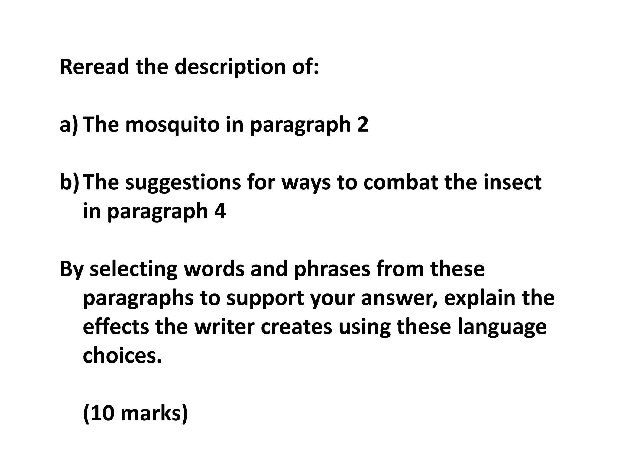 Reread the description of:The mosquito in paragraph 2The suggestions for ways to combat the insect in paragraph 4By selecting words and phrases from these paragraphs to support your answer, explain the effects the writer creates using these language choices.	(10 marks)