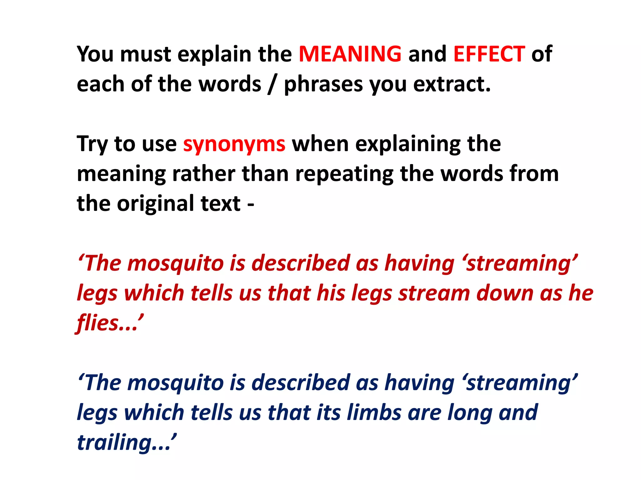 You must explain the MEANING and EFFECT of each of the words / phrases you extract.Try to use synonyms when explaining the meaning rather than repeating the words from the original text -‘The mosquito is described as having ‘streaming’ legs which tells us that his legs stream down as he flies...’‘The mosquito is described as having ‘streaming’ legs which tells us that its limbs are long and trailing...’