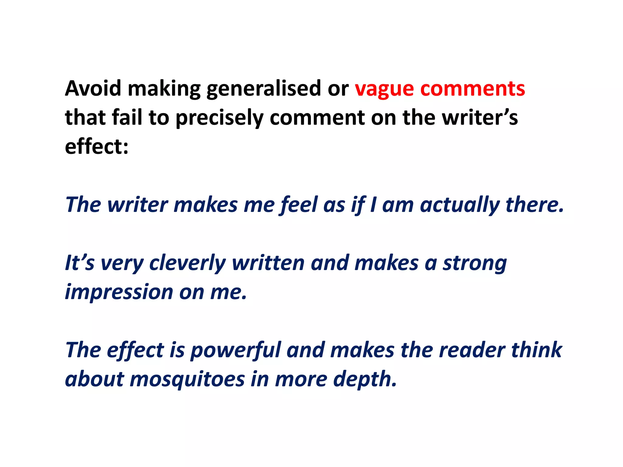 Avoid making generalised or vague comments that fail to precisely comment on the writer’s effect:The writer makes me feel as if I am actually there.It’s very cleverly written and makes a strong impression on me.The effect is powerful and makes the reader think about mosquitoes in more depth.