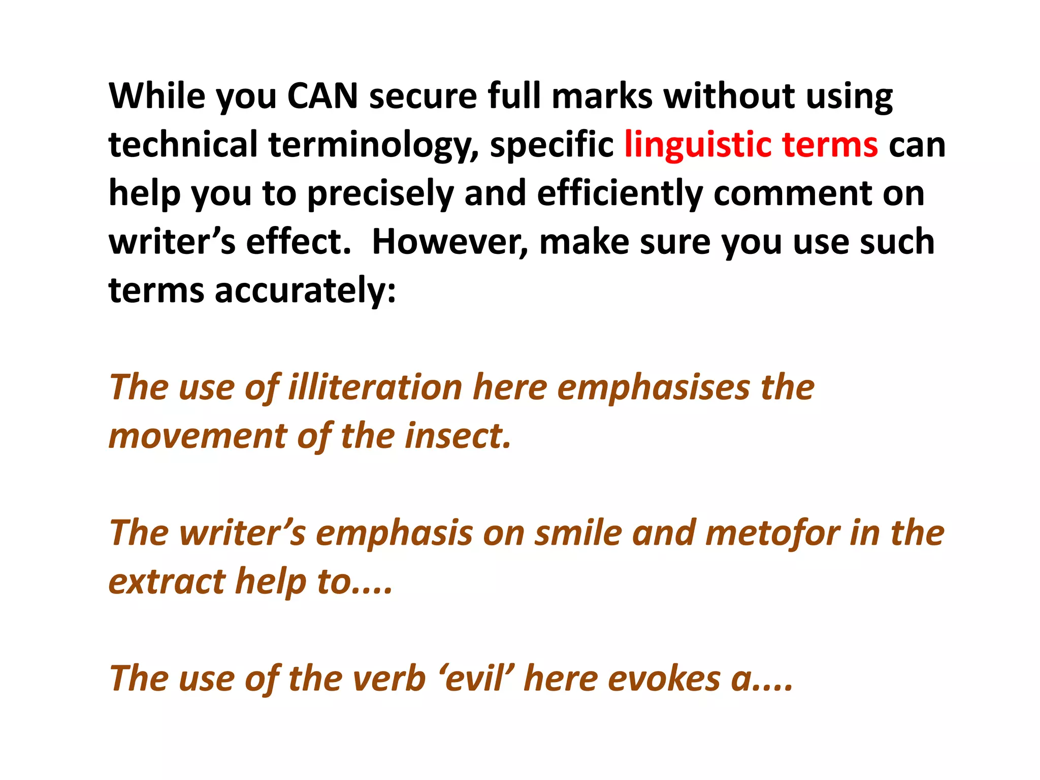 While you CAN secure full marks without using technical terminology, specific linguistic terms can help you to precisely and efficiently comment on writer’s effect.  However, make sure you use such terms accurately:The use of illiteration here emphasises the movement of the insect.The writer’s emphasis on smile and metofor in the extract help to....The use of the verb ‘evil’ here evokes a....