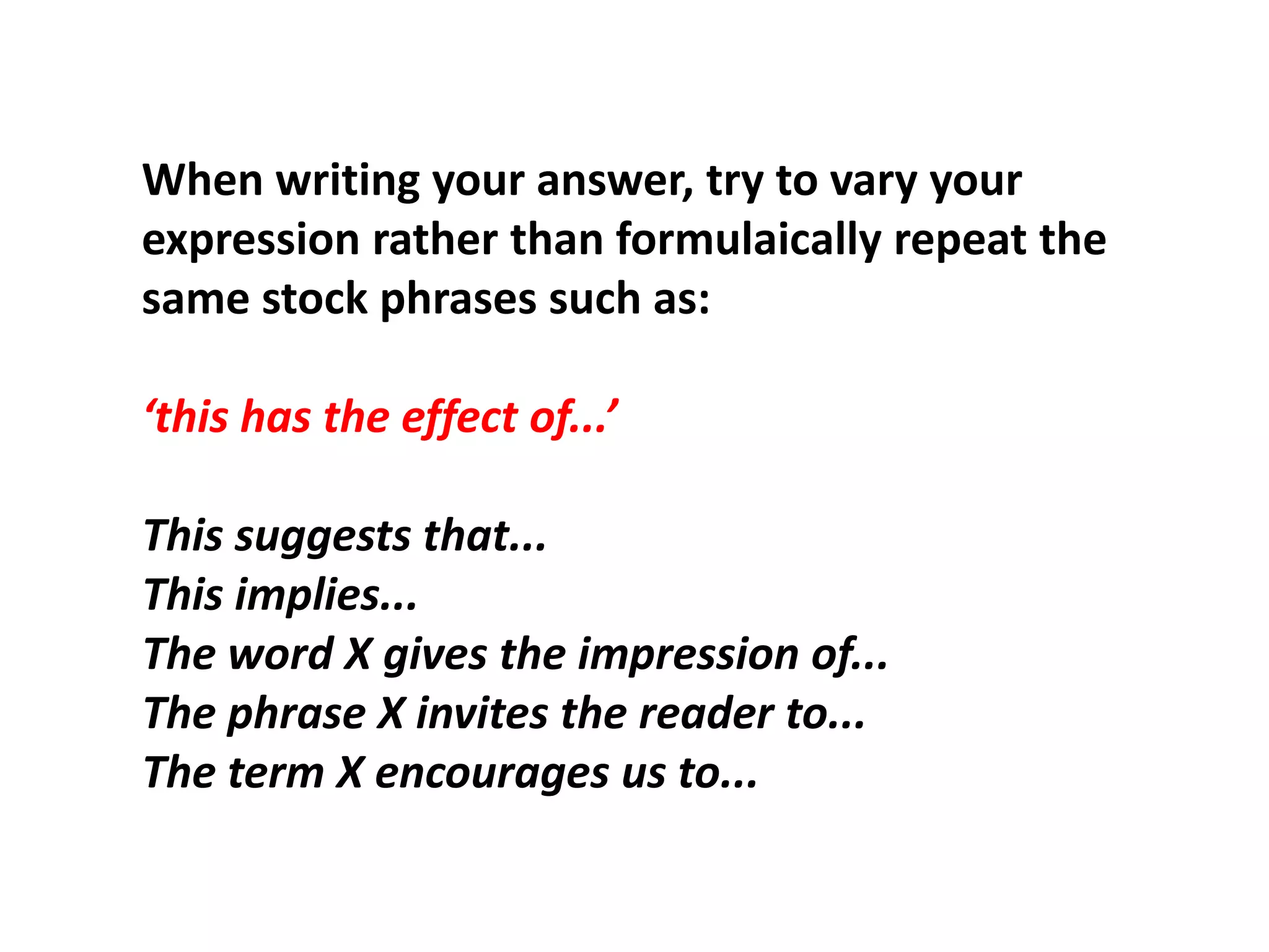 When writing your answer, try to vary your expression rather than formulaically repeat the same stock phrases such as: ‘this has the effect of...’This suggests that...This implies...The word X gives the impression of...The phrase X invites the reader to...The term X encourages us to...