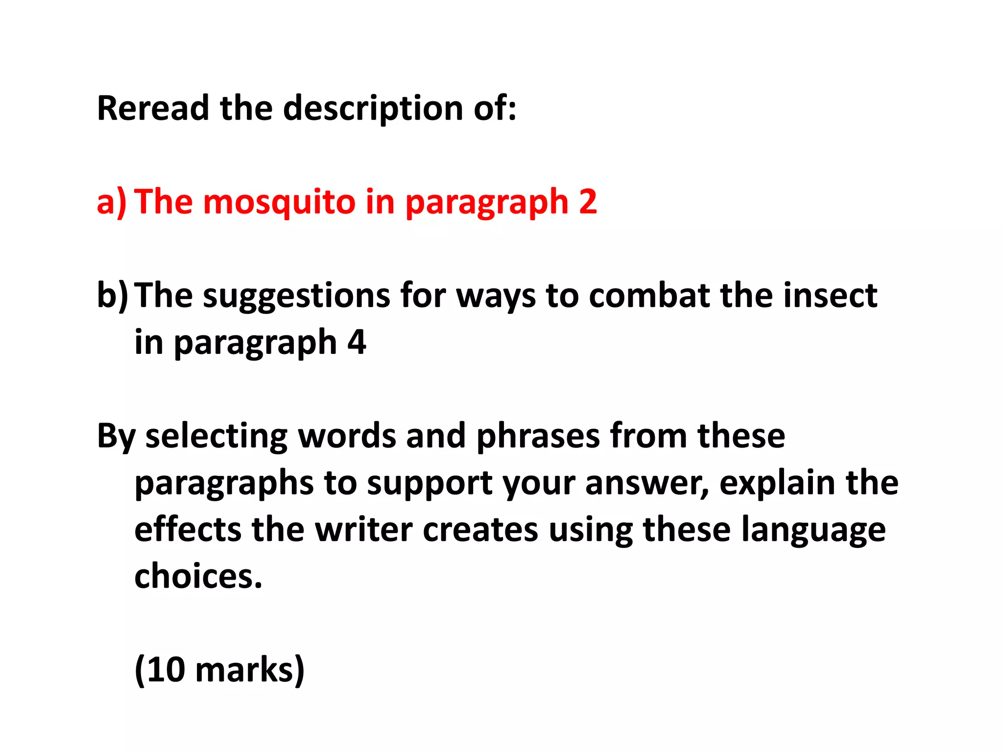 Reread the description of:The mosquito in paragraph 2The suggestions for ways to combat the insect in paragraph 4By selecting words and phrases from these paragraphs to support your answer, explain the effects the writer creates using these language choices.	(10 marks)