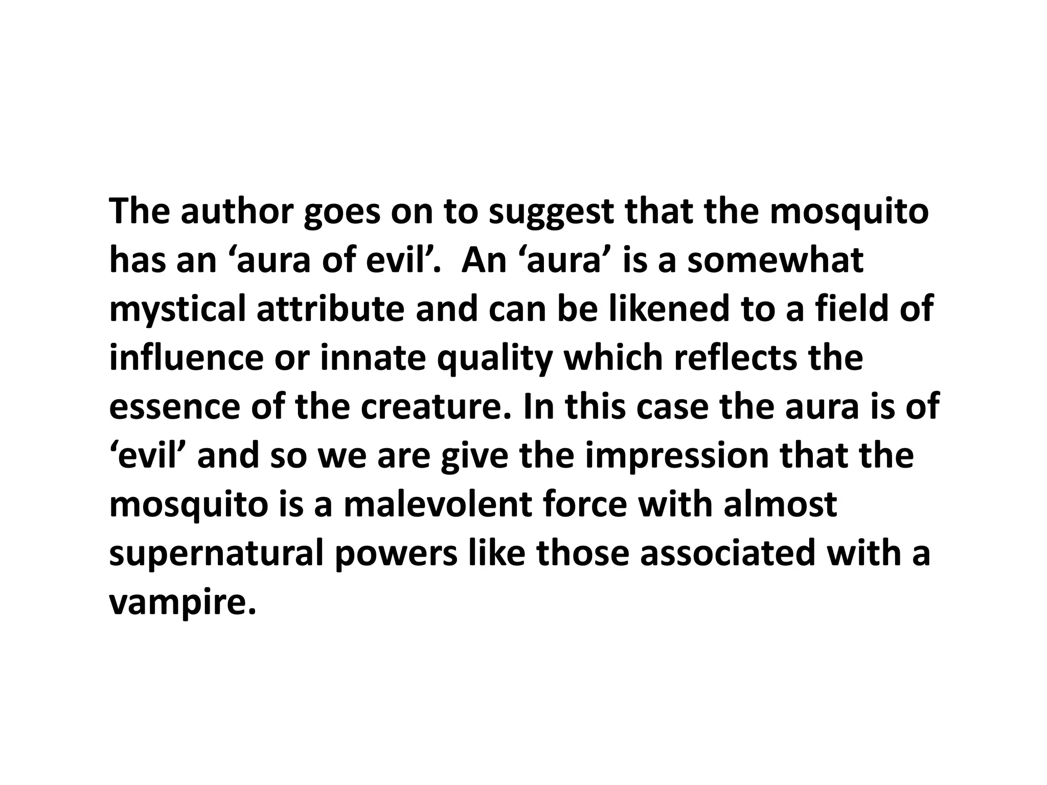 The author goes on to suggest that the mosquito has an ‘aura of evil’.  An ‘aura’ is a somewhat mystical attribute and can be likened to a field of influence or innate quality which reflects the essence of the creature. In this case the aura is of ‘evil’ and so we are give the impression that the mosquito is a malevolent force with almost supernatural powers like those associated with a vampire.  