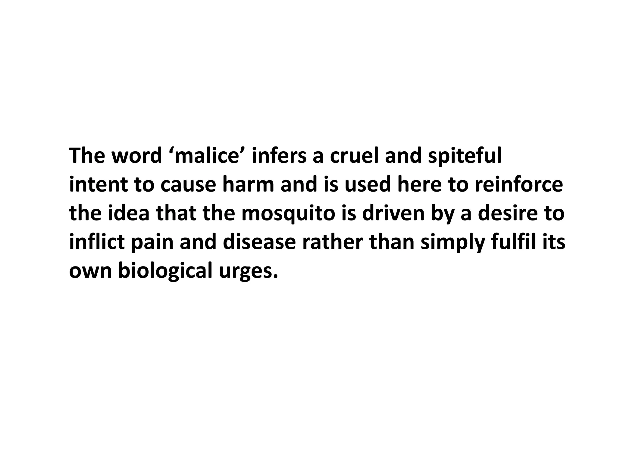 The word ‘malice’ infers a cruel and spiteful intent to cause harm and is used here to reinforce the idea that the mosquito is driven by a desire to inflict pain and disease rather than simply fulfil its own biological urges. 