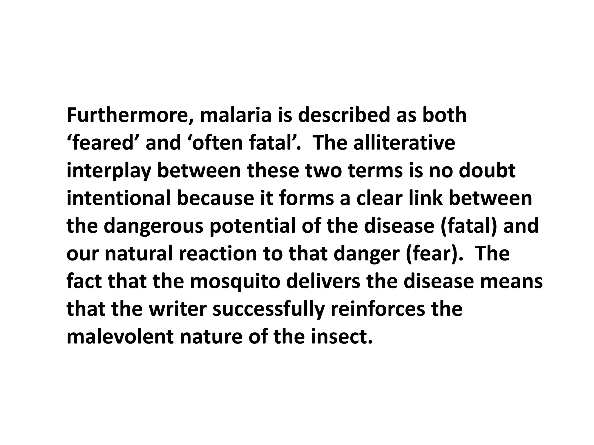 Furthermore, malaria is described as both ‘feared’ and ‘often fatal’.  The alliterative interplay between these two terms is no doubt intentional because it forms a clear link between the dangerous potential of the disease (fatal) and our natural reaction to that danger (fear).  The fact that the mosquito delivers the disease means that the writer successfully reinforces the malevolent nature of the insect.