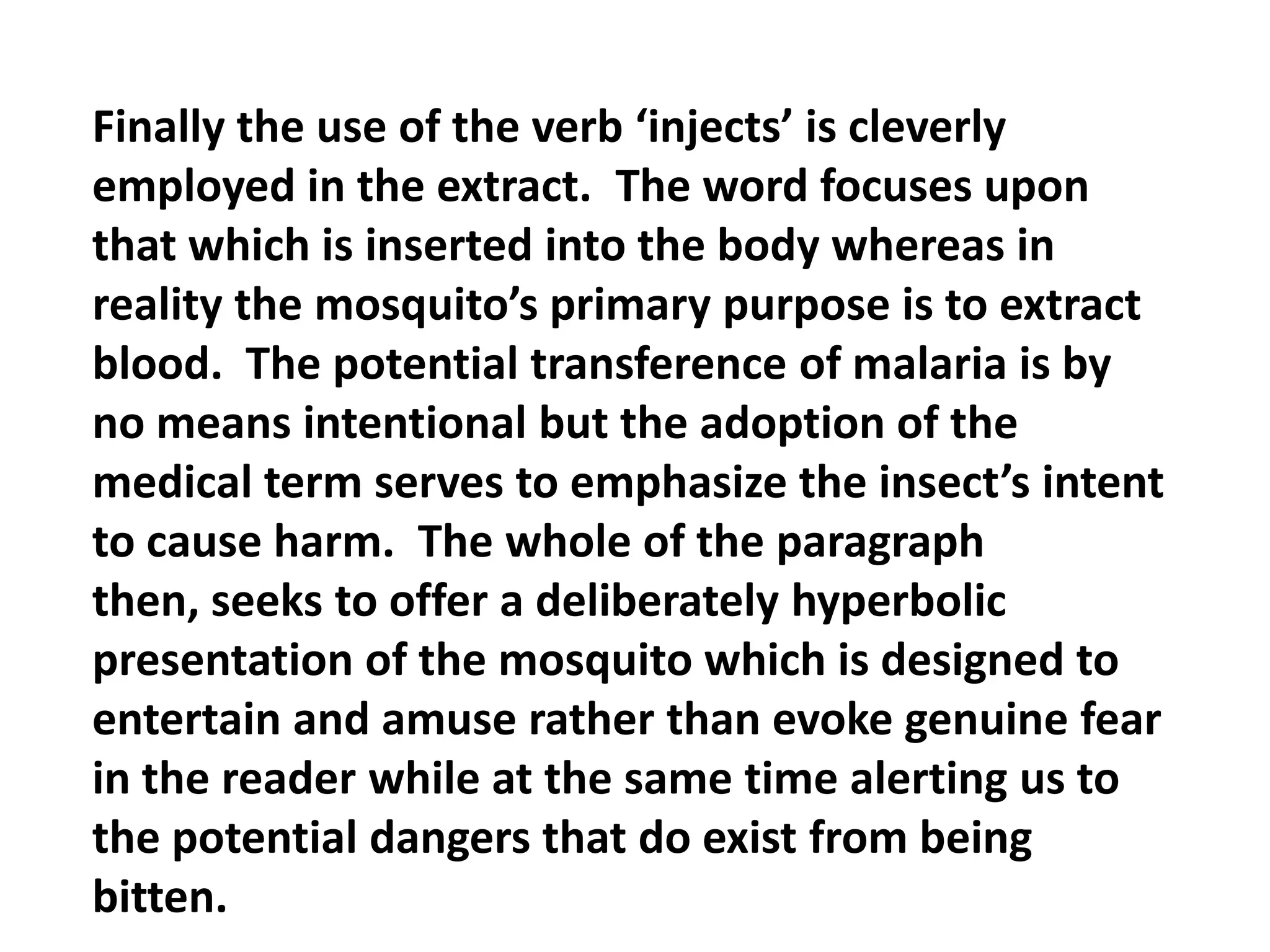 Finally the use of the verb ‘injects’ is cleverly employed in the extract.  The word focuses upon that which is inserted into the body whereas in reality the mosquito’s primary purpose is to extract blood.  The potential transference of malaria is by no means intentional but the adoption of the medical term serves to emphasize the insect’s intent to cause harm.  The whole of the paragraph then, seeks to offer a deliberately hyperbolic presentation of the mosquito which is designed to entertain and amuse rather than evoke genuine fear in the reader while at the same time alerting us to the potential dangers that do exist from being bitten.
