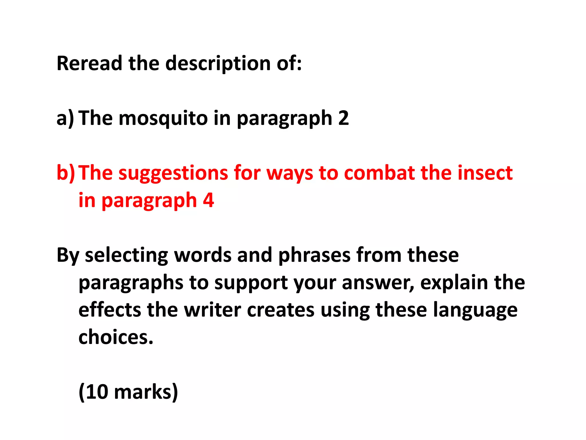 Reread the description of:The mosquito in paragraph 2The suggestions for ways to combat the insect in paragraph 4By selecting words and phrases from these paragraphs to support your answer, explain the effects the writer creates using these language choices.	(10 marks)