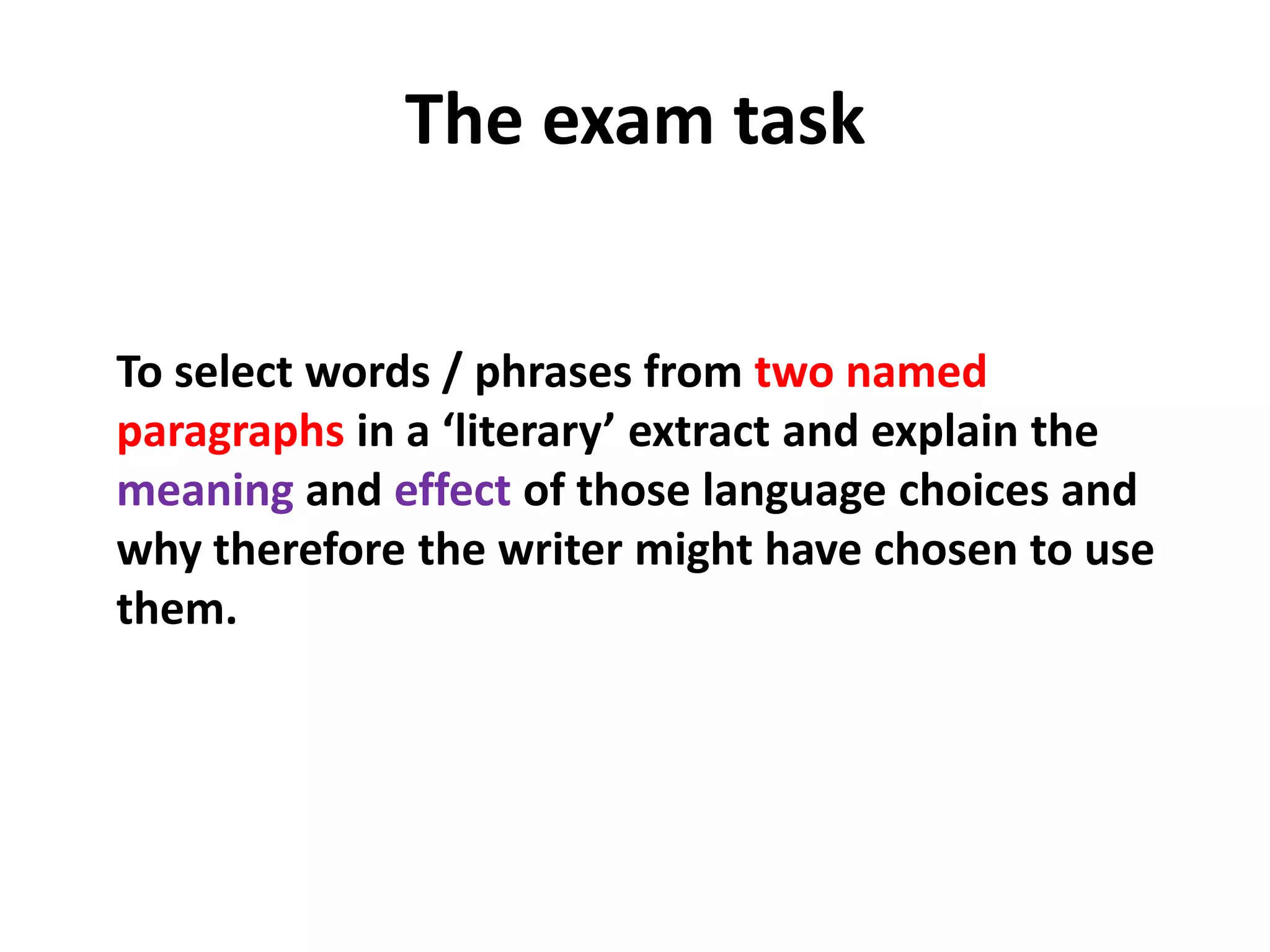 The exam taskTo select words / phrases from twonamed paragraphs in a ‘literary’ extract and explain the meaning and effect of those language choices and why therefore the writer might have chosen to use them.